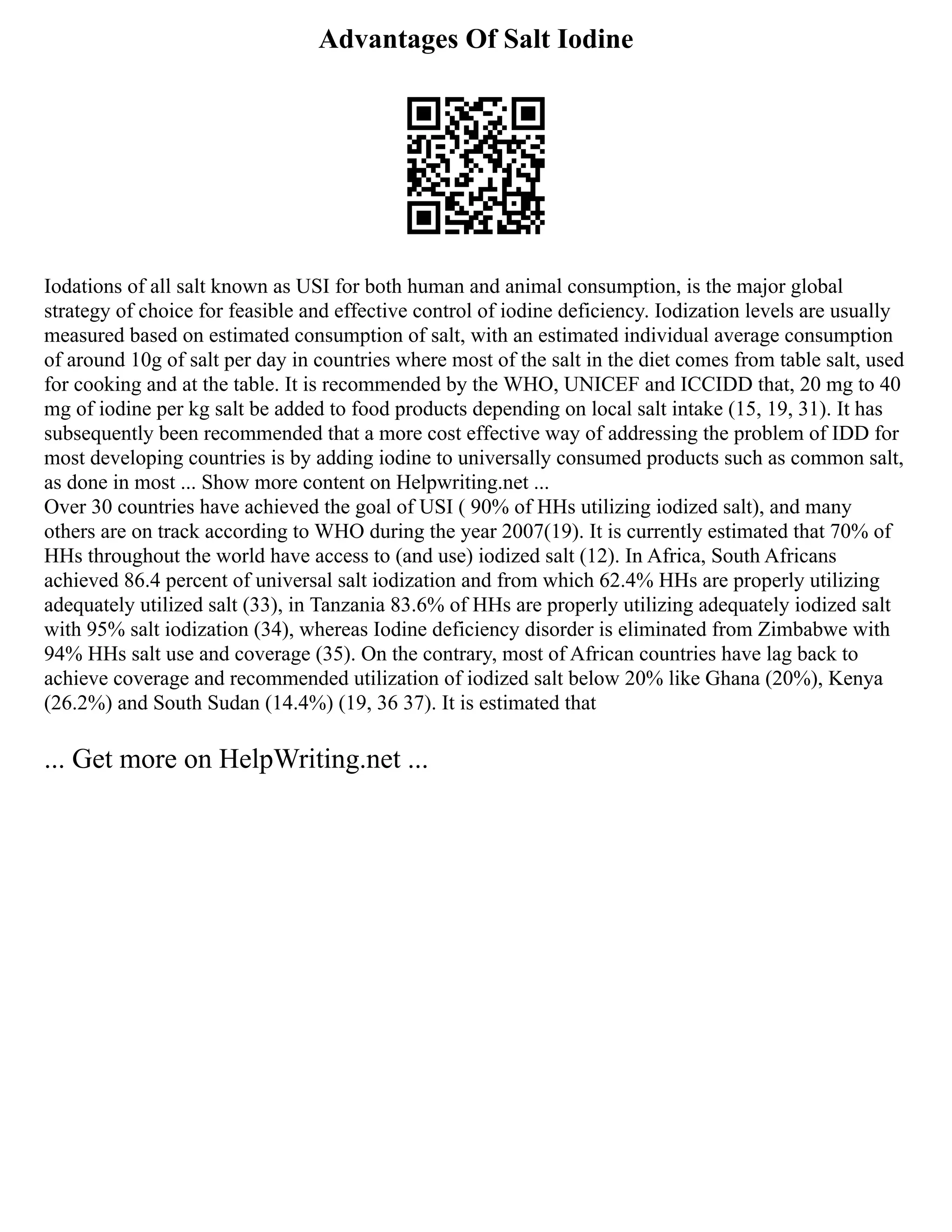 Advantages Of Salt Iodine
Iodations of all salt known as USI for both human and animal consumption, is the major global
strategy of choice for feasible and effective control of iodine deficiency. Iodization levels are usually
measured based on estimated consumption of salt, with an estimated individual average consumption
of around 10g of salt per day in countries where most of the salt in the diet comes from table salt, used
for cooking and at the table. It is recommended by the WHO, UNICEF and ICCIDD that, 20 mg to 40
mg of iodine per kg salt be added to food products depending on local salt intake (15, 19, 31). It has
subsequently been recommended that a more cost effective way of addressing the problem of IDD for
most developing countries is by adding iodine to universally consumed products such as common salt,
as done in most ... Show more content on Helpwriting.net ...
Over 30 countries have achieved the goal of USI ( 90% of HHs utilizing iodized salt), and many
others are on track according to WHO during the year 2007(19). It is currently estimated that 70% of
HHs throughout the world have access to (and use) iodized salt (12). In Africa, South Africans
achieved 86.4 percent of universal salt iodization and from which 62.4% HHs are properly utilizing
adequately utilized salt (33), in Tanzania 83.6% of HHs are properly utilizing adequately iodized salt
with 95% salt iodization (34), whereas Iodine deficiency disorder is eliminated from Zimbabwe with
94% HHs salt use and coverage (35). On the contrary, most of African countries have lag back to
achieve coverage and recommended utilization of iodized salt below 20% like Ghana (20%), Kenya
(26.2%) and South Sudan (14.4%) (19, 36 37). It is estimated that
... Get more on HelpWriting.net ...
 