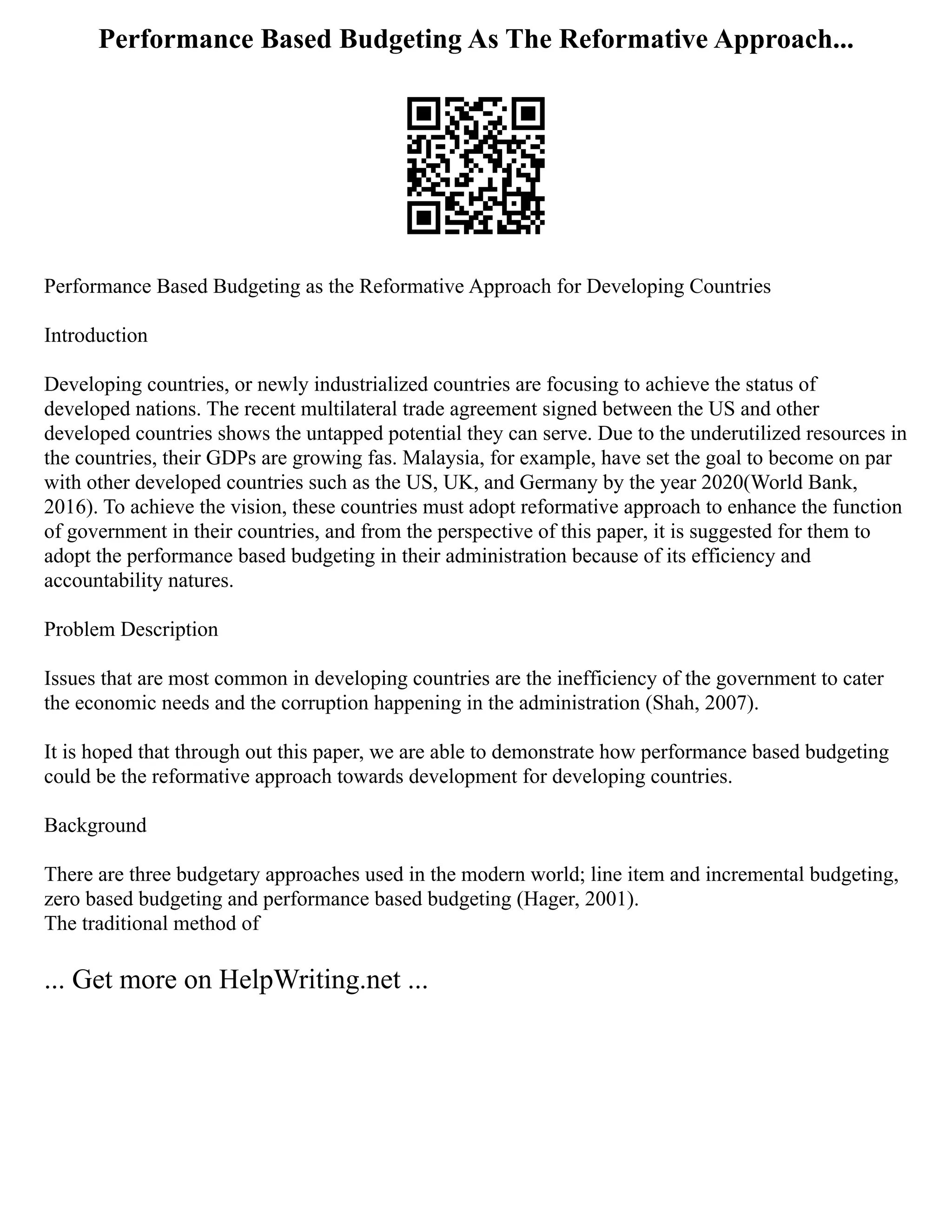 Performance Based Budgeting As The Reformative Approach...
Performance Based Budgeting as the Reformative Approach for Developing Countries
Introduction
Developing countries, or newly industrialized countries are focusing to achieve the status of
developed nations. The recent multilateral trade agreement signed between the US and other
developed countries shows the untapped potential they can serve. Due to the underutilized resources in
the countries, their GDPs are growing fas. Malaysia, for example, have set the goal to become on par
with other developed countries such as the US, UK, and Germany by the year 2020(World Bank,
2016). To achieve the vision, these countries must adopt reformative approach to enhance the function
of government in their countries, and from the perspective of this paper, it is suggested for them to
adopt the performance based budgeting in their administration because of its efficiency and
accountability natures.
Problem Description
Issues that are most common in developing countries are the inefficiency of the government to cater
the economic needs and the corruption happening in the administration (Shah, 2007).
It is hoped that through out this paper, we are able to demonstrate how performance based budgeting
could be the reformative approach towards development for developing countries.
Background
There are three budgetary approaches used in the modern world; line item and incremental budgeting,
zero based budgeting and performance based budgeting (Hager, 2001).
The traditional method of
... Get more on HelpWriting.net ...
 