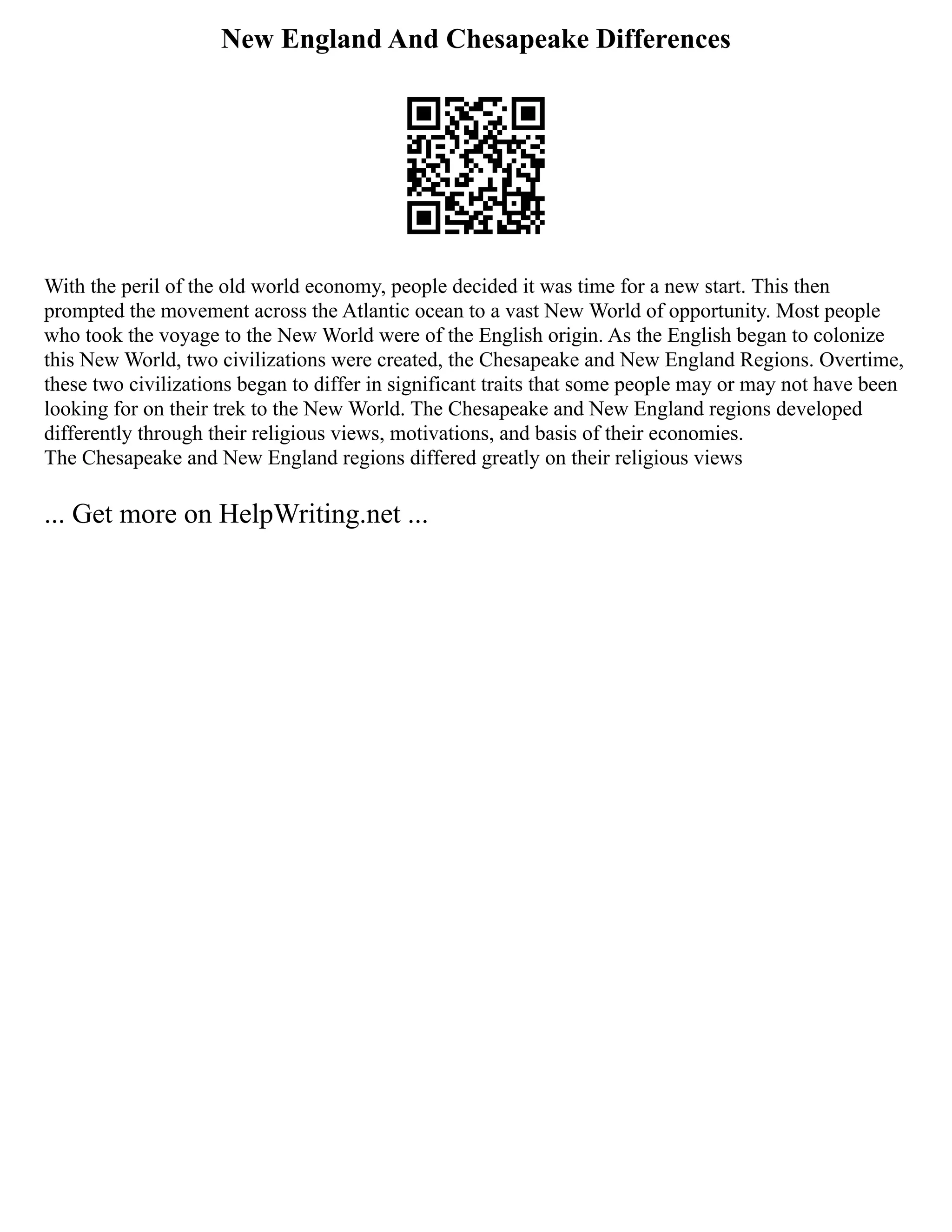 New England And Chesapeake Differences
With the peril of the old world economy, people decided it was time for a new start. This then
prompted the movement across the Atlantic ocean to a vast New World of opportunity. Most people
who took the voyage to the New World were of the English origin. As the English began to colonize
this New World, two civilizations were created, the Chesapeake and New England Regions. Overtime,
these two civilizations began to differ in significant traits that some people may or may not have been
looking for on their trek to the New World. The Chesapeake and New England regions developed
differently through their religious views, motivations, and basis of their economies.
The Chesapeake and New England regions differed greatly on their religious views
... Get more on HelpWriting.net ...
 