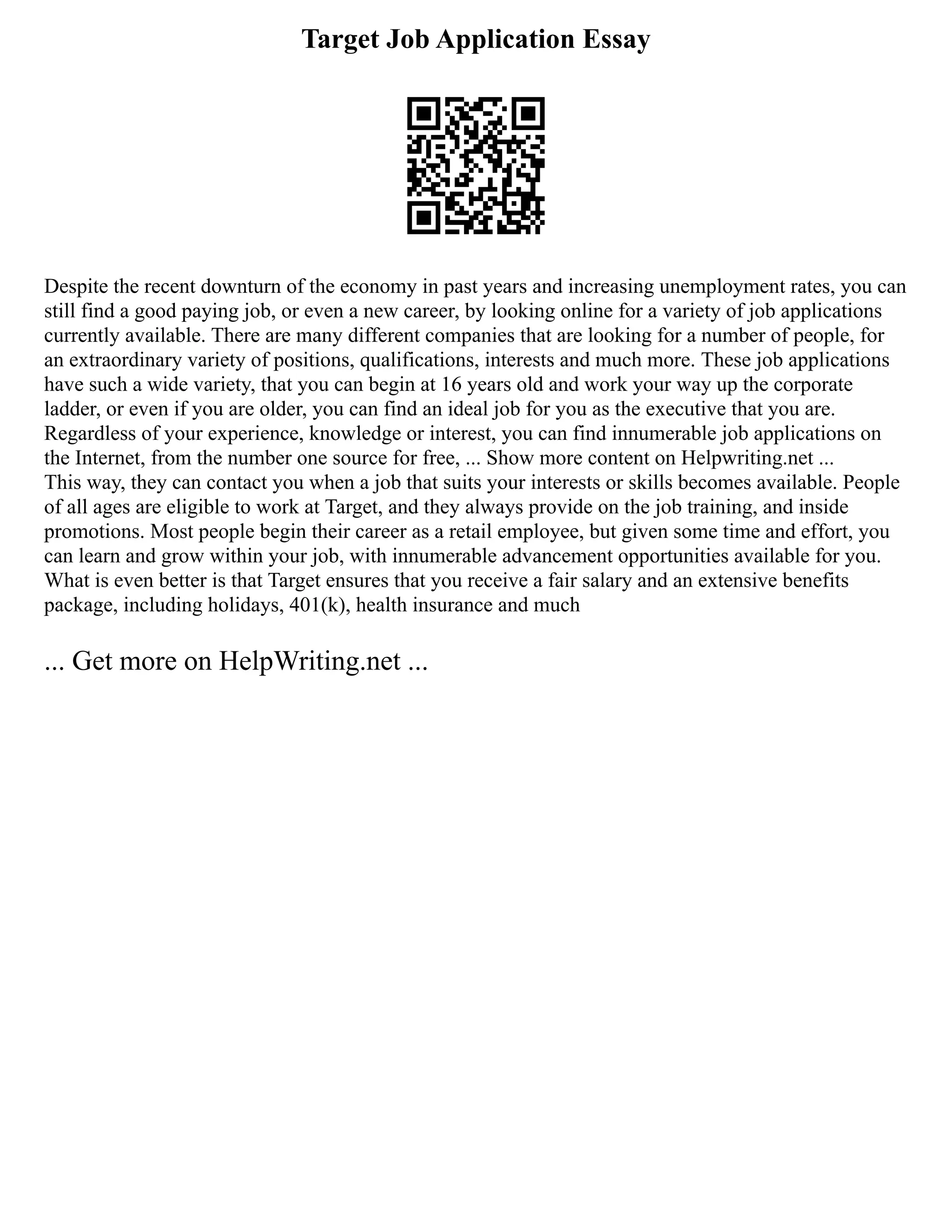 Target Job Application Essay
Despite the recent downturn of the economy in past years and increasing unemployment rates, you can
still find a good paying job, or even a new career, by looking online for a variety of job applications
currently available. There are many different companies that are looking for a number of people, for
an extraordinary variety of positions, qualifications, interests and much more. These job applications
have such a wide variety, that you can begin at 16 years old and work your way up the corporate
ladder, or even if you are older, you can find an ideal job for you as the executive that you are.
Regardless of your experience, knowledge or interest, you can find innumerable job applications on
the Internet, from the number one source for free, ... Show more content on Helpwriting.net ...
This way, they can contact you when a job that suits your interests or skills becomes available. People
of all ages are eligible to work at Target, and they always provide on the job training, and inside
promotions. Most people begin their career as a retail employee, but given some time and effort, you
can learn and grow within your job, with innumerable advancement opportunities available for you.
What is even better is that Target ensures that you receive a fair salary and an extensive benefits
package, including holidays, 401(k), health insurance and much
... Get more on HelpWriting.net ...
 