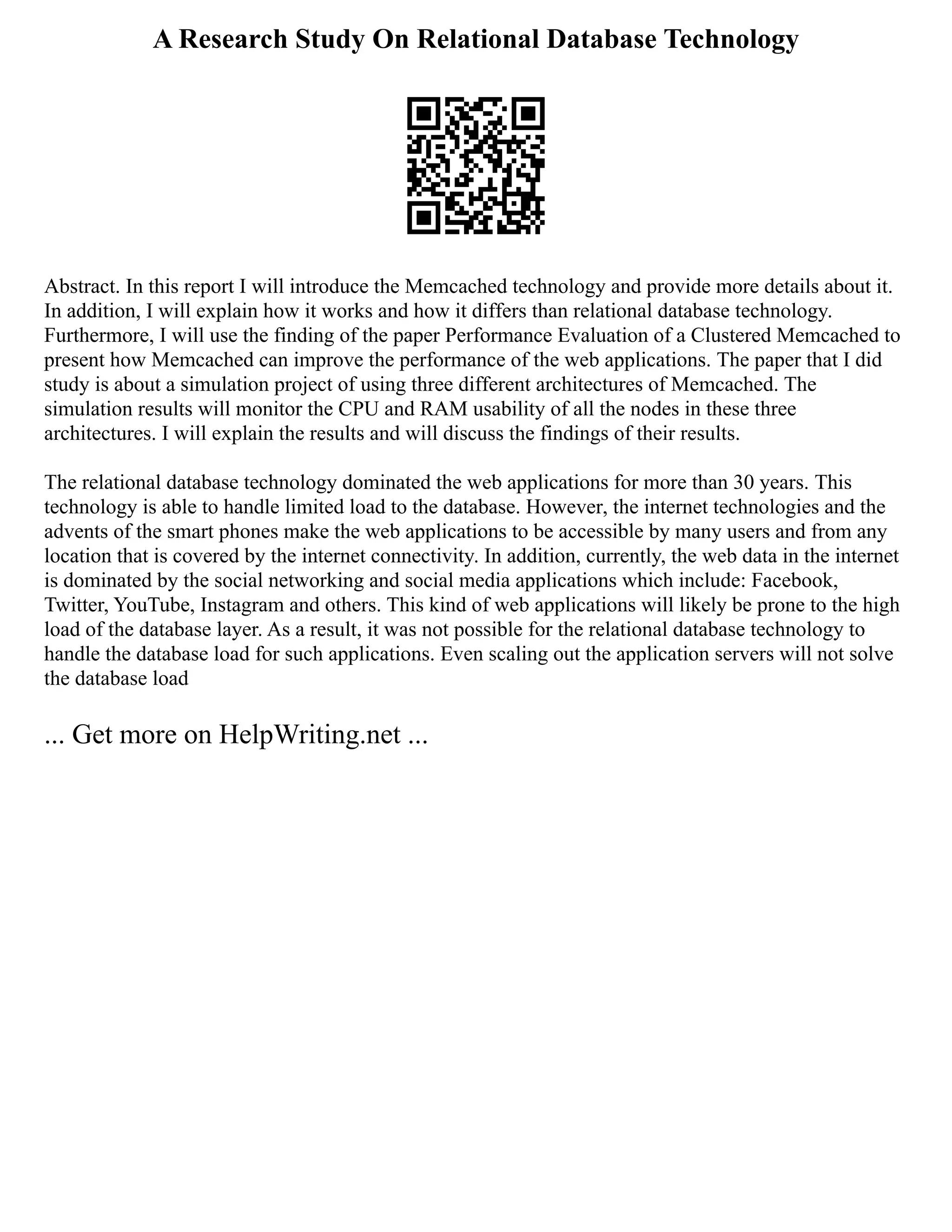 A Research Study On Relational Database Technology
Abstract. In this report I will introduce the Memcached technology and provide more details about it.
In addition, I will explain how it works and how it differs than relational database technology.
Furthermore, I will use the finding of the paper Performance Evaluation of a Clustered Memcached to
present how Memcached can improve the performance of the web applications. The paper that I did
study is about a simulation project of using three different architectures of Memcached. The
simulation results will monitor the CPU and RAM usability of all the nodes in these three
architectures. I will explain the results and will discuss the findings of their results.
The relational database technology dominated the web applications for more than 30 years. This
technology is able to handle limited load to the database. However, the internet technologies and the
advents of the smart phones make the web applications to be accessible by many users and from any
location that is covered by the internet connectivity. In addition, currently, the web data in the internet
is dominated by the social networking and social media applications which include: Facebook,
Twitter, YouTube, Instagram and others. This kind of web applications will likely be prone to the high
load of the database layer. As a result, it was not possible for the relational database technology to
handle the database load for such applications. Even scaling out the application servers will not solve
the database load
... Get more on HelpWriting.net ...
 