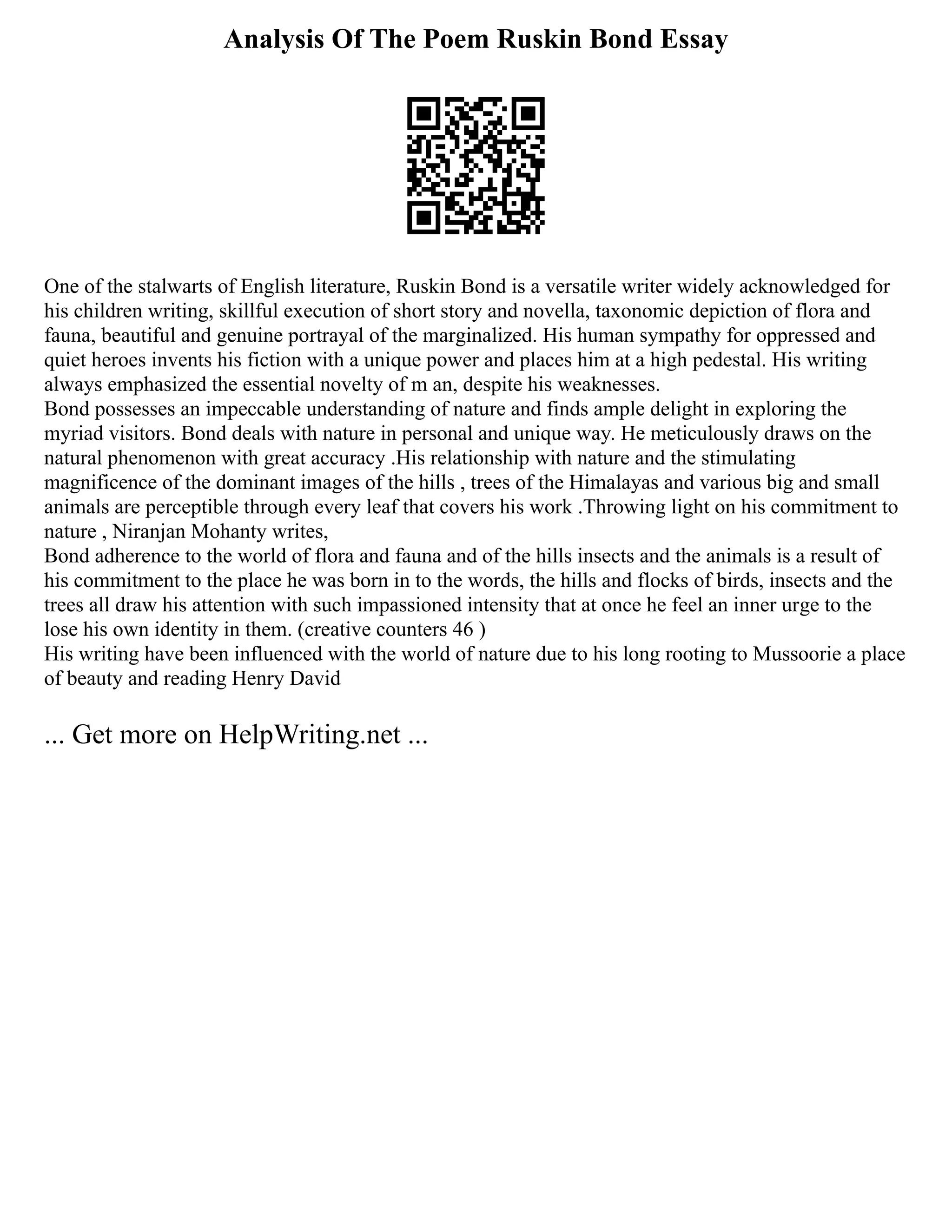 Analysis Of The Poem Ruskin Bond Essay
One of the stalwarts of English literature, Ruskin Bond is a versatile writer widely acknowledged for
his children writing, skillful execution of short story and novella, taxonomic depiction of flora and
fauna, beautiful and genuine portrayal of the marginalized. His human sympathy for oppressed and
quiet heroes invents his fiction with a unique power and places him at a high pedestal. His writing
always emphasized the essential novelty of m an, despite his weaknesses.
Bond possesses an impeccable understanding of nature and finds ample delight in exploring the
myriad visitors. Bond deals with nature in personal and unique way. He meticulously draws on the
natural phenomenon with great accuracy .His relationship with nature and the stimulating
magnificence of the dominant images of the hills , trees of the Himalayas and various big and small
animals are perceptible through every leaf that covers his work .Throwing light on his commitment to
nature , Niranjan Mohanty writes,
Bond adherence to the world of flora and fauna and of the hills insects and the animals is a result of
his commitment to the place he was born in to the words, the hills and flocks of birds, insects and the
trees all draw his attention with such impassioned intensity that at once he feel an inner urge to the
lose his own identity in them. (creative counters 46 )
His writing have been influenced with the world of nature due to his long rooting to Mussoorie a place
of beauty and reading Henry David
... Get more on HelpWriting.net ...
 