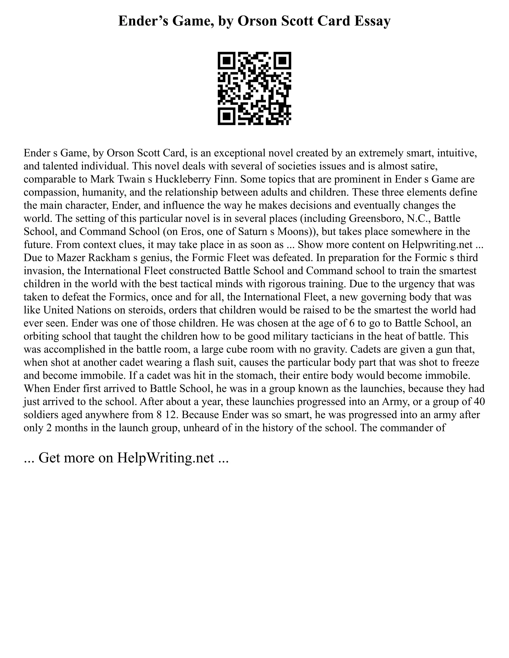 Ender’s Game, by Orson Scott Card Essay
Ender s Game, by Orson Scott Card, is an exceptional novel created by an extremely smart, intuitive,
and talented individual. This novel deals with several of societies issues and is almost satire,
comparable to Mark Twain s Huckleberry Finn. Some topics that are prominent in Ender s Game are
compassion, humanity, and the relationship between adults and children. These three elements define
the main character, Ender, and influence the way he makes decisions and eventually changes the
world. The setting of this particular novel is in several places (including Greensboro, N.C., Battle
School, and Command School (on Eros, one of Saturn s Moons)), but takes place somewhere in the
future. From context clues, it may take place in as soon as ... Show more content on Helpwriting.net ...
Due to Mazer Rackham s genius, the Formic Fleet was defeated. In preparation for the Formic s third
invasion, the International Fleet constructed Battle School and Command school to train the smartest
children in the world with the best tactical minds with rigorous training. Due to the urgency that was
taken to defeat the Formics, once and for all, the International Fleet, a new governing body that was
like United Nations on steroids, orders that children would be raised to be the smartest the world had
ever seen. Ender was one of those children. He was chosen at the age of 6 to go to Battle School, an
orbiting school that taught the children how to be good military tacticians in the heat of battle. This
was accomplished in the battle room, a large cube room with no gravity. Cadets are given a gun that,
when shot at another cadet wearing a flash suit, causes the particular body part that was shot to freeze
and become immobile. If a cadet was hit in the stomach, their entire body would become immobile.
When Ender first arrived to Battle School, he was in a group known as the launchies, because they had
just arrived to the school. After about a year, these launchies progressed into an Army, or a group of 40
soldiers aged anywhere from 8 12. Because Ender was so smart, he was progressed into an army after
only 2 months in the launch group, unheard of in the history of the school. The commander of
... Get more on HelpWriting.net ...
 
