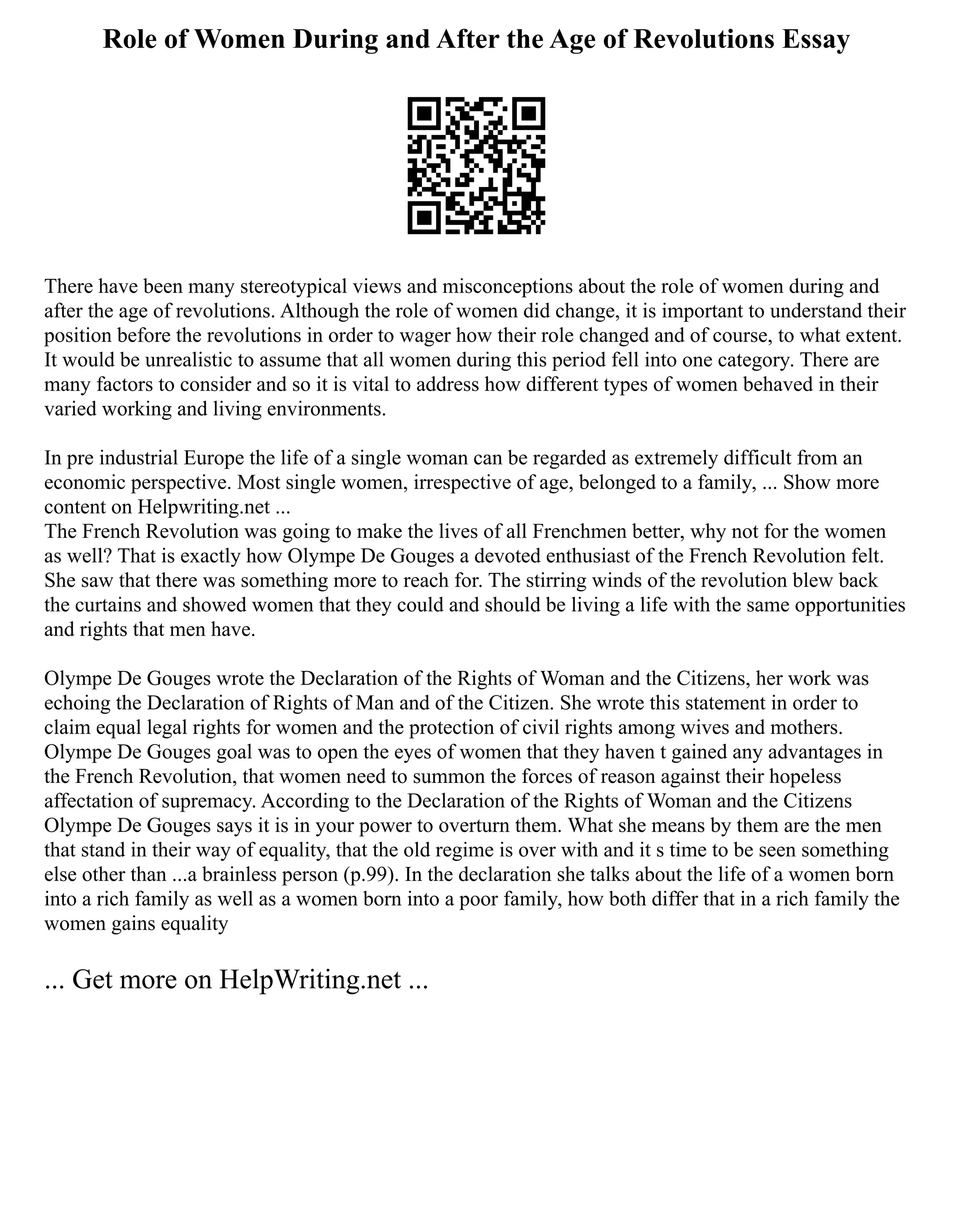 Role of Women During and After the Age of Revolutions Essay
There have been many stereotypical views and misconceptions about the role of women during and
after the age of revolutions. Although the role of women did change, it is important to understand their
position before the revolutions in order to wager how their role changed and of course, to what extent.
It would be unrealistic to assume that all women during this period fell into one category. There are
many factors to consider and so it is vital to address how different types of women behaved in their
varied working and living environments.
In pre industrial Europe the life of a single woman can be regarded as extremely difficult from an
economic perspective. Most single women, irrespective of age, belonged to a family, ... Show more
content on Helpwriting.net ...
The French Revolution was going to make the lives of all Frenchmen better, why not for the women
as well? That is exactly how Olympe De Gouges a devoted enthusiast of the French Revolution felt.
She saw that there was something more to reach for. The stirring winds of the revolution blew back
the curtains and showed women that they could and should be living a life with the same opportunities
and rights that men have.
Olympe De Gouges wrote the Declaration of the Rights of Woman and the Citizens, her work was
echoing the Declaration of Rights of Man and of the Citizen. She wrote this statement in order to
claim equal legal rights for women and the protection of civil rights among wives and mothers.
Olympe De Gouges goal was to open the eyes of women that they haven t gained any advantages in
the French Revolution, that women need to summon the forces of reason against their hopeless
affectation of supremacy. According to the Declaration of the Rights of Woman and the Citizens
Olympe De Gouges says it is in your power to overturn them. What she means by them are the men
that stand in their way of equality, that the old regime is over with and it s time to be seen something
else other than ...a brainless person (p.99). In the declaration she talks about the life of a women born
into a rich family as well as a women born into a poor family, how both differ that in a rich family the
women gains equality
... Get more on HelpWriting.net ...
 