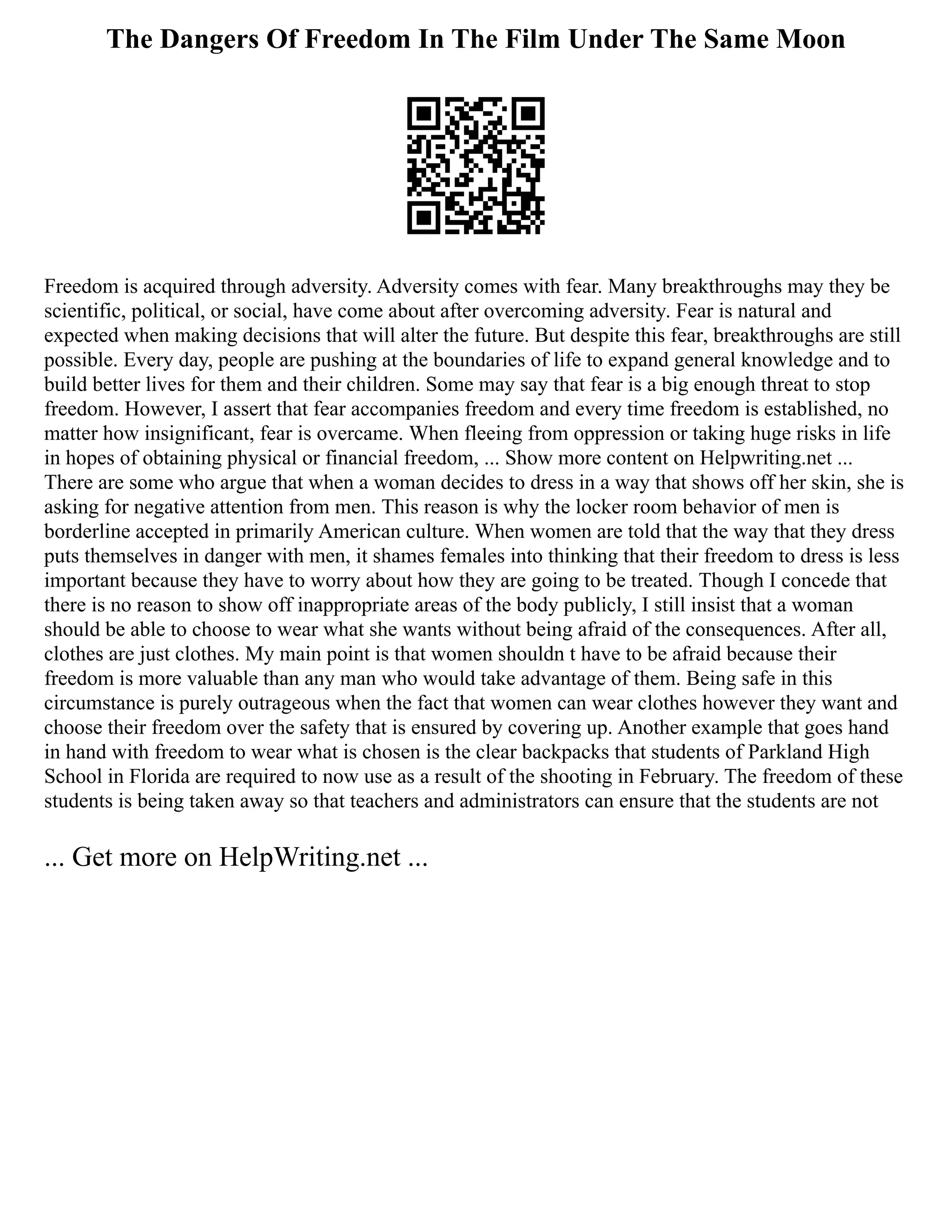 The Dangers Of Freedom In The Film Under The Same Moon
Freedom is acquired through adversity. Adversity comes with fear. Many breakthroughs may they be
scientific, political, or social, have come about after overcoming adversity. Fear is natural and
expected when making decisions that will alter the future. But despite this fear, breakthroughs are still
possible. Every day, people are pushing at the boundaries of life to expand general knowledge and to
build better lives for them and their children. Some may say that fear is a big enough threat to stop
freedom. However, I assert that fear accompanies freedom and every time freedom is established, no
matter how insignificant, fear is overcame. When fleeing from oppression or taking huge risks in life
in hopes of obtaining physical or financial freedom, ... Show more content on Helpwriting.net ...
There are some who argue that when a woman decides to dress in a way that shows off her skin, she is
asking for negative attention from men. This reason is why the locker room behavior of men is
borderline accepted in primarily American culture. When women are told that the way that they dress
puts themselves in danger with men, it shames females into thinking that their freedom to dress is less
important because they have to worry about how they are going to be treated. Though I concede that
there is no reason to show off inappropriate areas of the body publicly, I still insist that a woman
should be able to choose to wear what she wants without being afraid of the consequences. After all,
clothes are just clothes. My main point is that women shouldn t have to be afraid because their
freedom is more valuable than any man who would take advantage of them. Being safe in this
circumstance is purely outrageous when the fact that women can wear clothes however they want and
choose their freedom over the safety that is ensured by covering up. Another example that goes hand
in hand with freedom to wear what is chosen is the clear backpacks that students of Parkland High
School in Florida are required to now use as a result of the shooting in February. The freedom of these
students is being taken away so that teachers and administrators can ensure that the students are not
... Get more on HelpWriting.net ...
 