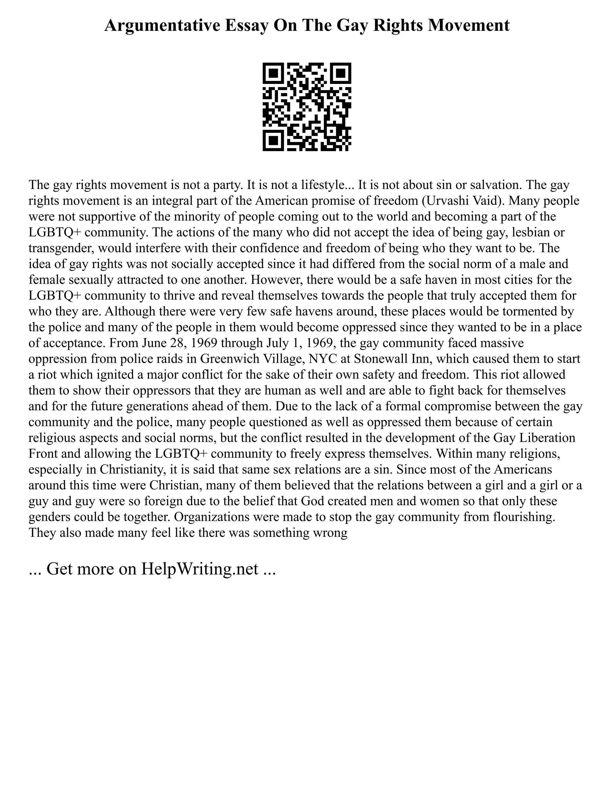 Argumentative Essay On The Gay Rights Movement
The gay rights movement is not a party. It is not a lifestyle... It is not about sin or salvation. The gay
rights movement is an integral part of the American promise of freedom (Urvashi Vaid). Many people
were not supportive of the minority of people coming out to the world and becoming a part of the
LGBTQ+ community. The actions of the many who did not accept the idea of being gay, lesbian or
transgender, would interfere with their confidence and freedom of being who they want to be. The
idea of gay rights was not socially accepted since it had differed from the social norm of a male and
female sexually attracted to one another. However, there would be a safe haven in most cities for the
LGBTQ+ community to thrive and reveal themselves towards the people that truly accepted them for
who they are. Although there were very few safe havens around, these places would be tormented by
the police and many of the people in them would become oppressed since they wanted to be in a place
of acceptance. From June 28, 1969 through July 1, 1969, the gay community faced massive
oppression from police raids in Greenwich Village, NYC at Stonewall Inn, which caused them to start
a riot which ignited a major conflict for the sake of their own safety and freedom. This riot allowed
them to show their oppressors that they are human as well and are able to fight back for themselves
and for the future generations ahead of them. Due to the lack of a formal compromise between the gay
community and the police, many people questioned as well as oppressed them because of certain
religious aspects and social norms, but the conflict resulted in the development of the Gay Liberation
Front and allowing the LGBTQ+ community to freely express themselves. Within many religions,
especially in Christianity, it is said that same sex relations are a sin. Since most of the Americans
around this time were Christian, many of them believed that the relations between a girl and a girl or a
guy and guy were so foreign due to the belief that God created men and women so that only these
genders could be together. Organizations were made to stop the gay community from flourishing.
They also made many feel like there was something wrong
... Get more on HelpWriting.net ...
 