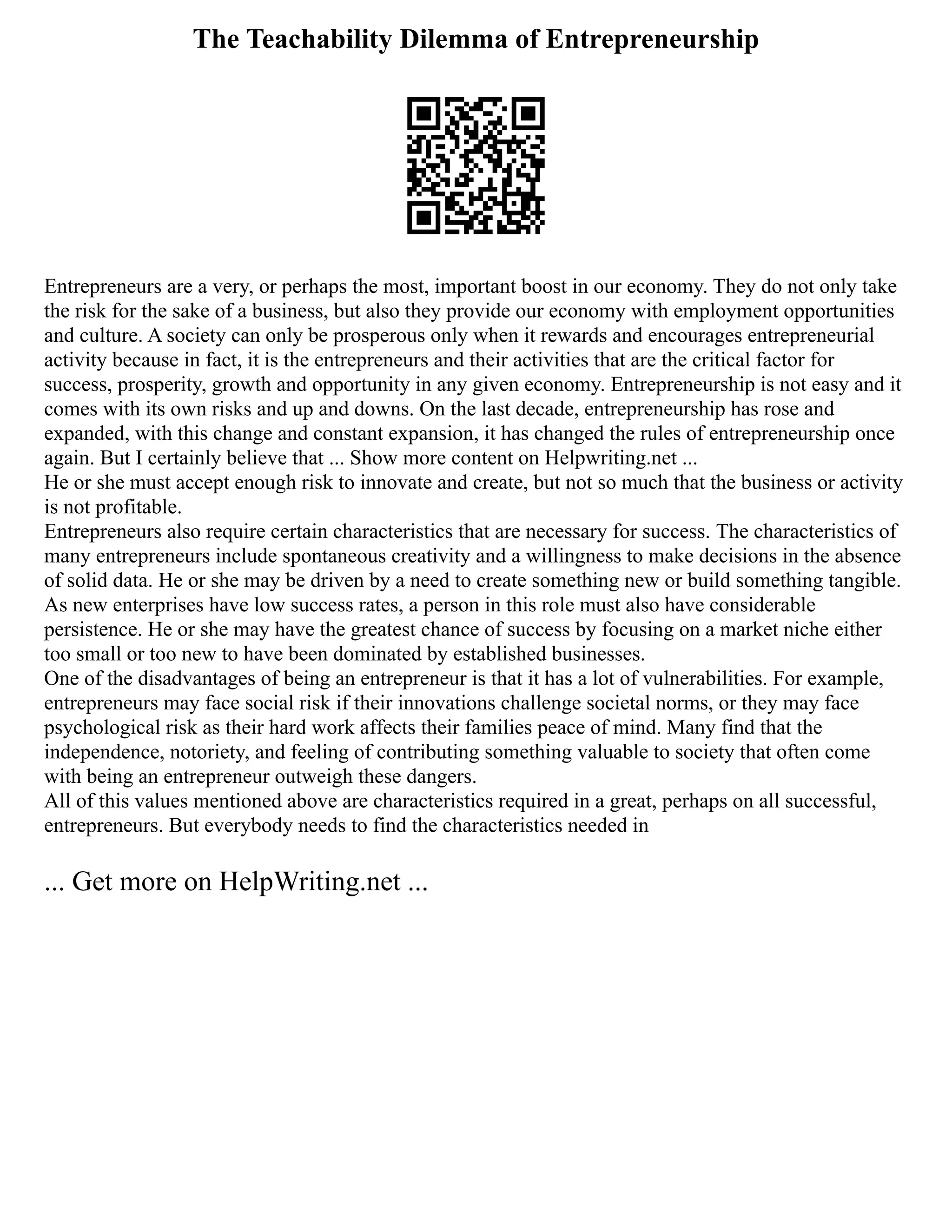 The Teachability Dilemma of Entrepreneurship
Entrepreneurs are a very, or perhaps the most, important boost in our economy. They do not only take
the risk for the sake of a business, but also they provide our economy with employment opportunities
and culture. A society can only be prosperous only when it rewards and encourages entrepreneurial
activity because in fact, it is the entrepreneurs and their activities that are the critical factor for
success, prosperity, growth and opportunity in any given economy. Entrepreneurship is not easy and it
comes with its own risks and up and downs. On the last decade, entrepreneurship has rose and
expanded, with this change and constant expansion, it has changed the rules of entrepreneurship once
again. But I certainly believe that ... Show more content on Helpwriting.net ...
He or she must accept enough risk to innovate and create, but not so much that the business or activity
is not profitable.
Entrepreneurs also require certain characteristics that are necessary for success. The characteristics of
many entrepreneurs include spontaneous creativity and a willingness to make decisions in the absence
of solid data. He or she may be driven by a need to create something new or build something tangible.
As new enterprises have low success rates, a person in this role must also have considerable
persistence. He or she may have the greatest chance of success by focusing on a market niche either
too small or too new to have been dominated by established businesses.
One of the disadvantages of being an entrepreneur is that it has a lot of vulnerabilities. For example,
entrepreneurs may face social risk if their innovations challenge societal norms, or they may face
psychological risk as their hard work affects their families peace of mind. Many find that the
independence, notoriety, and feeling of contributing something valuable to society that often come
with being an entrepreneur outweigh these dangers.
All of this values mentioned above are characteristics required in a great, perhaps on all successful,
entrepreneurs. But everybody needs to find the characteristics needed in
... Get more on HelpWriting.net ...
 