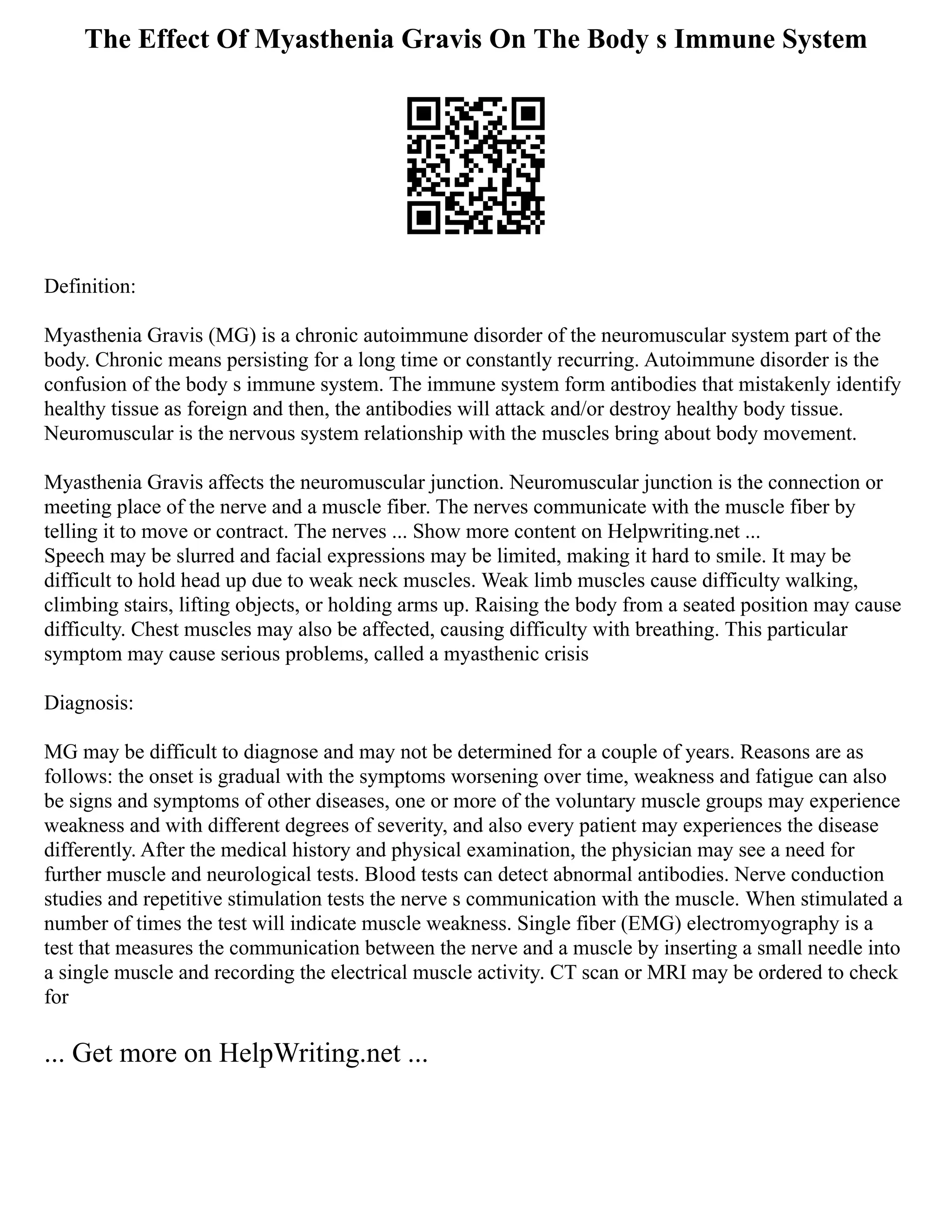 The Effect Of Myasthenia Gravis On The Body s Immune System
Definition:
Myasthenia Gravis (MG) is a chronic autoimmune disorder of the neuromuscular system part of the
body. Chronic means persisting for a long time or constantly recurring. Autoimmune disorder is the
confusion of the body s immune system. The immune system form antibodies that mistakenly identify
healthy tissue as foreign and then, the antibodies will attack and/or destroy healthy body tissue.
Neuromuscular is the nervous system relationship with the muscles bring about body movement.
Myasthenia Gravis affects the neuromuscular junction. Neuromuscular junction is the connection or
meeting place of the nerve and a muscle fiber. The nerves communicate with the muscle fiber by
telling it to move or contract. The nerves ... Show more content on Helpwriting.net ...
Speech may be slurred and facial expressions may be limited, making it hard to smile. It may be
difficult to hold head up due to weak neck muscles. Weak limb muscles cause difficulty walking,
climbing stairs, lifting objects, or holding arms up. Raising the body from a seated position may cause
difficulty. Chest muscles may also be affected, causing difficulty with breathing. This particular
symptom may cause serious problems, called a myasthenic crisis
Diagnosis:
MG may be difficult to diagnose and may not be determined for a couple of years. Reasons are as
follows: the onset is gradual with the symptoms worsening over time, weakness and fatigue can also
be signs and symptoms of other diseases, one or more of the voluntary muscle groups may experience
weakness and with different degrees of severity, and also every patient may experiences the disease
differently. After the medical history and physical examination, the physician may see a need for
further muscle and neurological tests. Blood tests can detect abnormal antibodies. Nerve conduction
studies and repetitive stimulation tests the nerve s communication with the muscle. When stimulated a
number of times the test will indicate muscle weakness. Single fiber (EMG) electromyography is a
test that measures the communication between the nerve and a muscle by inserting a small needle into
a single muscle and recording the electrical muscle activity. CT scan or MRI may be ordered to check
for
... Get more on HelpWriting.net ...
 