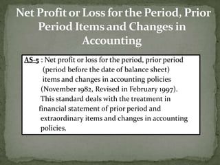 AS-5 : Net profit or loss for the period, prior period
      (period before the date of balance sheet)
      items and changes in accounting policies
     (November 1982, Revised in February 1997).
     This standard deals with the treatment in
    financial statement of prior period and
     extraordinary items and changes in accounting
     policies.
 