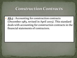  AS-7 : Accounting for construction contracts
 (December 1983, revised in April 2003). This standard
 deals with accounting for construction contracts in the
 financial statements of contractors.
 