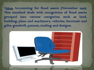 AS-10: Accounting for fixed assets (November 1991).
This standard deals with recognition of fixed assets
grouped into various categories, such as land,
building, plant and machinery, vehicles, furniture and
gifts, goodwill, patents, trading and designs.
 