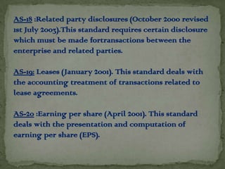 AS-18 :Related party disclosures (October 2000 revised
1st July 2003).This standard requires certain disclosure
which must be made fortransactions between the
enterprise and related parties.

AS-19: Leases (January 2001). This standard deals with
the accounting treatment of transactions related to
lease agreements.

AS-20 :Earning per share (April 2001). This standard
deals with the presentation and computation of
earning per share (EPS).
 