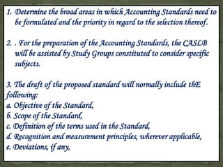 1. Determine the broad areas in which Accounting Standards need to
   be formulated and the priority in regard to the selection thereof.

2. . For the preparation of the Accounting Standards, the CASLB
   will be assisted by Study Groups constituted to consider specific
   subjects.

3. The draft of the proposed standard will normally include thE
following:
a. Objective of the Standard,
b. Scope of the Standard,
c. Definition of the terms used in the Standard,
d. Recognition and measurement principles, wherever applicable,
e. Deviations, if any,
 
