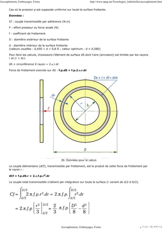 Cas où la pression p est supposée uniforme sur toute la surface frottante.
Données :
Cf : couple transmissible par adhérence (N.m)
F : effort presseur ou force axiale (N)
f : coefficient de frottement
D : diamètre extérieur de la surface frottante
d : diamètre intérieur de la surface frottante
(valeurs usuelles : 0,45D < d < 0,8 D ; valeur optimum : d ≈ 0,58D)
Pour faire les calculs, choisissons l'élément de surface dS dont l'aire (annulaire) est limitée par les rayons
r et (r + dr):
dS ≈ circonférence X rayon = 2.π.r.dr
Force de frottement exercée sur dS : f.p.dS = f.p.2.π.r.dr
30. Données pour le calcul.
Le couple élémentaire (dCf), transmissible par frottement, est le produit de cette force de frottement par
le rayon r :
dCf = f.p.dS.r = 2.π.f.p.r2.dr
Le couple total transmissible s'obtient par intégration sur toute la surface (r variant de d/2 à D/2).
Accouplements, Embrayages, Freins http://www.zpag.net/Tecnologies_Indistrielles/accouplements.htm
Accouplements, Embrayages, Freins ‫ﻡ‬ ١١:٤١ ٠٩/٠٢/٢٠١٨
 