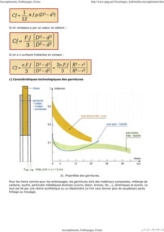 Si on remplace p par sa valeur on obtient :
Si on a n surfaces frottantes en contact :
c) Caractéristiques technologiques des garnitures
31. Propriétés des garnitures.
Pour les freins comme pour les embrayages, les garnitures sont des matériaux composites, mélange de
carbone, soufre, particules métalliques diverses (cuivre, laiton, bronze, fer...), céramiques et autres. Le
tout est lié par une résine synthétique ou un élastomère (si l'on veut donner plus de souplesse) après
frittage ou moulage.
Accouplements, Embrayages, Freins http://www.zpag.net/Tecnologies_Indistrielles/accouplements.htm
Accouplements, Embrayages, Freins ‫ﻡ‬ ١١:٤١ ٠٩/٠٢/٢٠١٨
 