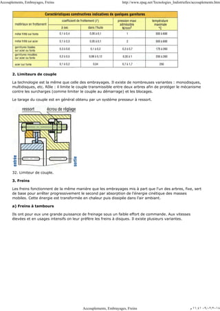 2. Limiteurs de couple
La technologie est la même que celle des embrayages. Il existe de nombreuses variantes : monodisques,
multidisques, etc. Rôle : il limite le couple transmissible entre deux arbres afin de protéger le mécanisme
contre les surcharges (comme limiter le couple au démarrage) et les blocages.
Le tarage du couple est en général obtenu par un système presseur à ressort.
32. Limiteur de couple.
3. Freins
Les freins fonctionnent de la même manière que les embrayages mis à part que l'un des arbres, fixe, sert
de base pour arrêter progressivement le second par absorption de l'énergie cinétique des masses
mobiles. Cette énergie est transformée en chaleur puis dissipée dans l'air ambiant.
a) Freins à tambours
Ils ont pour eux une grande puissance de freinage sous un faible effort de commande. Aux vitesses
élevées et en usages intensifs on leur préfère les freins à disques. Il existe plusieurs variantes.
Accouplements, Embrayages, Freins http://www.zpag.net/Tecnologies_Indistrielles/accouplements.htm
Accouplements, Embrayages, Freins ‫ﻡ‬ ١١:٤١ ٠٩/٠٢/٢٠١٨
 