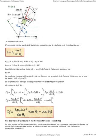 36. Éléments de calcul.
L'expérience montre que la distribution des pressions ρ sur la mâchoire peut être résumée par :
Pmaxi = Pa Poυr θ = θa = 90° si (θ2 - θ1) > 90°
Pmaxi = Pa Pour θ = θmaxi Si (θ2 - θ1) ≤ 90°
Pour l'élément de surface choisi (dS = b.r.dθ), la force de frottement appliquée est
f.p.dS.
Le couple de freinage (dCf) engendré par cet élément est le produit de la force de frottement par le bras
de levier r (dCf = f.p.r.dS).
Le couple total de freinage exercé par la mâchoire s'obtient par intégration
(θ variant de θ1 à θ2) :
Cas des freins à tambours et mâchoires extérieures (ou sabots)
Ils sont utilisés sur certains équipements industriels pour réaliser des couples de freinages très élevés. Le
couple de freinage est exactement le même que pour une mâchoire intérieure (voir formule du
paragraphe précédent).
Accouplements, Embrayages, Freins http://www.zpag.net/Tecnologies_Indistrielles/accouplements.htm
Accouplements, Embrayages, Freins ‫ﻡ‬ ١١:٤١ ٠٩/٠٢/٢٠١٨
 