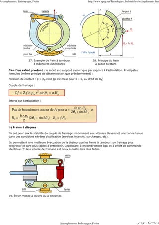 37. Exemple de frein à tambour
à mâchoires extérieures
38. Principe du frein
à sabot pivotant
Cas d'un sabot pivotant : le sabot est supposé symétrique par rapport à l'articulation. Principales
formules (même principe de détermination que précédemment) :
Pression de contact : p = pa.cosθ (p est maxi pour θ = 0, au droit de Rx)
Couple de freinage :
Efforts sur l'articulation :
b) Freins à disques
Ils ont pour eux la stabilité du couple de freinage, notamment aux vitesses élevées et une bonne tenue
dans des conditions sévères d'utilisation (services intensifs, surcharges, etc).
Ils permettent une meilleure évacuation de la chaleur que les freins à tambour, un freinage plus
progressif et sont plus faciles à entretenir. Cependant, à encombrement égal et à effort de commande
identique (F) leur couple de freinage est deux à quatre fois plus faible.
39. Étrier mobile à leviers ou à pincettes
Accouplements, Embrayages, Freins http://www.zpag.net/Tecnologies_Indistrielles/accouplements.htm
Accouplements, Embrayages, Freins ‫ﻡ‬ ١١:٤١ ٠٩/٠٢/٢٠١٨
 