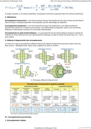 À couple constant, si la vitesse augmente, la puissance transmise augmente dans les mêmes proportions.
2. Définitions
Accouplement permanent : il est dit permanent lorsque l'accouplement des deux arbres est permanent
dans le temps. Le désaccouplement n'est possible que par démontage du dispositif.
Accouplement temporaire : il est dit temporaire lorsque l'accouplement ou le désaccouplement
peuvent être obtenus à n'importe quel moment, sans démontage du dispositif, suite à une commande
extérieure (intervention humaine ou commande automatisée).
Accouplement ou joint homocinétique : un accouplement est dit homocinétique lorsque la vitesse de
rotation de l'arbre d'entrée (N1) est rigoureusement identique à celle de l'arbre de sortie (N2). N2 = N1 à
tout instant.
3. Défauts d'alignements des accouplements
Le choix d'un type d'accouplement dépend d'abord des défauts d'alignement pouvant exister entre les
deux arbres : désalignements radial, axial, angulaire et écart en torsion.
2. Principaux défauts d'alignements.
II - Accouplements permanents
1. Accouplements rigides
Accouplements, Embrayages, Freins http://www.zpag.net/Tecnologies_Indistrielles/accouplements.htm
Accouplements, Embrayages, Freins ‫ﻡ‬ ١١:٤١ ٠٩/٠٢/٢٠١٨
 