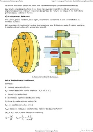 Ils doivent être utilisés lorsque les arbres sont correctement alignés (ou parfaitement coaxiaux).
Leur emploi exige des précautions et une étude rigoureuse de l'ensemble monté, car un mauvais
alignement des arbres amène un écrasement des portées, des ruptures par fatigue et des destructions
prématurées du système de fixation.
a) Accouplements à plateaux
Très utilisés, précis, résistants, assez légers, encombrants radialement, ils sont souvent frettés ou
montés à la presse.
La transmission du couple est en général obtenue par une série de boulons ajustés. En cas de surcharge,
le cisaillement des boulons offre une certaine sécurité.
3. Accouplement rigide à plateaux.
Calcul des boulons au cisaillement
Données :
C : couple à transmettre (N.mm)
nb : nombre de boulons (valeur empirique : nb ≈ 0,02d + 3)
d : diamètre du boulon (mm)
D : diamètre de répartition des boulons (mm)
Fc : force de cisaillement des boulons (N)
Sc : aire cisaillée des boulons (mm )
Rpg : résistance pratique au cisaillement du matériau des boulons (N/mm2)
(Rpg ≈ Re/2 avec Re limite élastique du matériau)
Accouplements, Embrayages, Freins http://www.zpag.net/Tecnologies_Indistrielles/accouplements.htm
Accouplements, Embrayages, Freins ‫ﻡ‬ ١١:٤١ ٠٩/٠٢/٢٠١٨
 