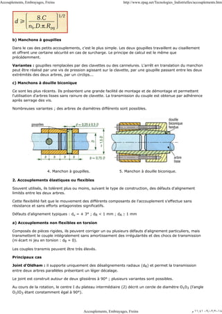 b) Manchons à goupilles
Dans le cas des petits accouplements, c'est le plus simple. Les deux goupilles travaillent au cisaillement
et offrent une certaine sécurité en cas de surcharge. Le principe de calcul est le même que
précédemment.
Variantes : goupilles remplacées par des clavettes ou des cannelures. L'arrêt en translation du manchon
peut être réalisé par une vis de pression agissant sur la clavette, par une goupille passant entre les deux
extrémités des deux arbres, par un circlips...
c) Manchons à douille biconique
Ce sont les plus récents. Ils présentent une grande facilité de montage et de démontage et permettent
l'utilisation d'arbres lisses sans rainure de clavette. La transmission du couple est obtenue par adhérence
après serrage des vis.
Nombreuses variantes ; des arbres de diamètres différents sont possibles.
4. Manchon à goupilles. 5. Manchon à douille biconique.
2. Accouplements élastiques ou flexibles
Souvent utilisés, ils tolèrent plus ou moins, suivant le type de construction, des défauts d'alignement
limités entre les deux arbres.
Cette flexibilité fait que le mouvement des différents composants de l'accouplement s'effectue sans
résistance et sans efforts antagonistes significatifs.
Défauts d'alignement typiques : dα = ± 3° ; dR < 1 mm ; dA ≥ 1 mm
a) Accouplements non flexibles en torsion
Composés de pièces rigides, ils peuvent corriger un ou plusieurs défauts d'alignement particuliers, mais
transmettent le couple intégralement sans amortissement des irrégularités et des chocs de transmission
(ni écart ni jeu en torsion : dθ = 0).
Les couples transmis peuvent être très élevés.
Principaux cas
Joint d'Oldham : il supporte uniquement des désalignements radiaux (dR) et permet la transmission
entre deux arbres parallèles présentant un léger décalage.
Le joint est construit autour de deux glissières à 90° ; plusieurs variantes sont possibles.
Au cours de la rotation, le centre I du plateau intermédiaire (2) décrit un cercle de diamètre O103 (l'angle
O1IO3 étant constamment égal à 90°).
Accouplements, Embrayages, Freins http://www.zpag.net/Tecnologies_Indistrielles/accouplements.htm
Accouplements, Embrayages, Freins ‫ﻡ‬ ١١:٤١ ٠٩/٠٢/٢٠١٨
 