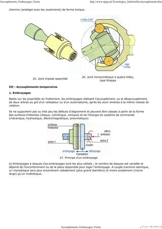 chemins (analogie avec les roulements) de forme torique.
25. Joint tripode assemblé
26. Joint homocinétique à quatre billes,
type Rzeppa
III - Accouplements temporaires
1. Embrayages
Basés sur les propriétés du frottement, les embrayages réalisent l'accouplement, ou le désaccouplement,
de deux arbres au gré d'un utilisateur ou d'un automatisme, après les avoir amenés à la même vitesse de
rotation.
Ils ne supportent pas ou très peu les défauts d'alignement et peuvent être classés à partir de la forme
des surfaces frottantes (disque, cylindrique, conique) et de l'énergie du système de commande
(mécanique, hydraulique, électromagnétique, pneumatique).
27. Principe d'un embrayage.
a) Embrayages à disques Ces embrayages sont les plus utilisés ; le nombre de disques est variable et
dépend de l'encombrement ou de la place disponible pour loger l'embrayage. A couple transmis identique,
un monodisque sera plus encombrant radialement (plus grand diamètre) et moins axialement (moins
large) qu'un multidisque.
Accouplements, Embrayages, Freins http://www.zpag.net/Tecnologies_Indistrielles/accouplements.htm
Accouplements, Embrayages, Freins ‫ﻡ‬ ١١:٤١ ٠٩/٠٢/٢٠١٨
 