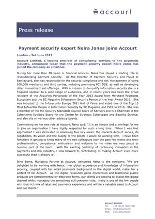 Press release
Accourt Limited
Tel: +44 (0) 20 7839 4930
Email: info@accourt.com
Web: www.accourt.com
Payment security expert Neira Jones joins Accourt
London – 3rd June 2013
Accourt Limited, a leading provider of consultancy services to the payments
industry, announced today that the payment security expert Neira Jones has
joined the company as a Partner.
During her more than 20 years in financial services, Neira has played a leading role in
revolutionising payment security. As the Director of Payment Security and Fraud at
Barclaycard, she was responsible for the security compliance and risk management of some
100,000 merchants and third parties, including promoting PCI DSS, as well as developing
other innovative fraud offerings. With a mission to demystify information security she is a
frequent speaker to a wide range of audiences, and in recent years has been the proud
recipient of the Acquiring Personality of the Year 2013 Award from Merchant Payments
Ecosystem and the SC Magazine Information Security Person of the Year Award 2012. She
was inducted to the Infosecurity Europe 2011 Hall of Fame and voted one of the Top 10
Most Influential People in Information Security by SC Magazine and ISC2 in 2010. She was
a member of the PCI Security Standards Council Board of Advisors and is a Chairman of the
Cybercrime Advisory Board for the Centre for Strategic Cyberspace and Security Science,
and also sits on various other advisory boards.
Commenting on her new role at Accourt, Neira said: “It is an honour and a privilege for me
to join an organisation I have highly respected for such a long time. When I was first
approached I was interested in assessing four key areas: the markets Accourt serves, its
capabilities, its vision and the quality of the people I would be working with. I have been
fortunate in getting to know many of my new colleagues over the past few weeks and their
professionalism, competence, enthusiasm and welcome to me make me very proud to
become part of the team. With the exciting backdrop of continuing innovation in the
payments and risk industry, I look forward to contributing to making Accourt even more
successful than it already is”.
John Berns, Managing Partner at Accourt, welcomed Neira to the company: “We are
delighted to be working with Neira. Her global experience and knowledge of information
security, coupled with her retail payments background in the digital world, make her a
perfect fit for Accourt. As the digital revolution gains momentum and traditional plastic
products are complemented by electronic forms, our clients are seeking to exploit the digital
channel whilst managing the sometimes still unknown risks. Neira is one of the few people
with that rich mix of retail and payments experience and will be a valuable asset to Accourt
and our clients.”
 