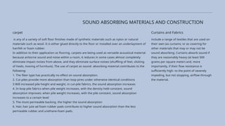 Curtains and Fabrics
include a range of textiles that are used on
their own (as curtains; or as covering for
other materials that may or may not be
sound absorbing. Curtains absorb sound if
they are reasonably heavy (at least 500
grams per square meter) and, more
importantly, if their flow resistance is
sufficiently high- to the point of severely
impeding, but not stopping, airflow through
the material.
SOUND ABSORBING MATERIALS AND CONSTRUCTION
carpet
is any of a variety of soft floor finishes made of synthetic materials such as nylon or natural
materials such as wool. It is either glued directly to the floor or installed over an underlayinent of
hairfelt or foam rubber.
In addition to their application as flooring. carpets are being used as versatile acoustical material
because airborne sound and noise within a room, it reduces in some cases almost completely
eliminate impact noises from above, and they eliminate surface noises (shuffling of feet, clicking
of heels, moving of furniture). The use of carpet as sound- absorbing material contributes to the
following:
1. The fiber type has practically no effect on sound absorption.
2. Cut piles provide more absorption than loop pires under otherwise identical conditions
3 Will increased pile height and weight, in cut-pile fabrics, the sound absorption increases
4. In loop pile fabrics when pile weight increases, with the density held constant, sound
absorption improves; when pile weight increases, with the pile constant, sound absorption
increases to a certain level
5. The more permeable backing. the higher the sound absorption
6. Hair, hair jute ad foam rubber pads contribute to higher sound absorption than the less
perineable rubber and urethane-foam pads.
 