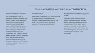 Panel Resonators
are built with a membrane such as thin plywood
or linoleum in front of a sealed air space
generally containing absorbent material. The
panel is set in motion by the alternating
pressure of the impinging sound wave.
Wood and Hardwood Panels, gypsum
boards
suspended plaster ceiling, furred-out
plasters, rigid plastic boards, windows,
glazing, wood floors and platforms and
metal plates are of this type of sound
absorption materials. Porous materials
spaced away from their solid backing also
act as vibrating panel absorbers, favorably
contributing to absorption at low
frequencies.
SOUND ABSORBING MATERIALS AND CONSTRUCTION
Panel or Membrane Absorbers
The non-perforated panel, or
membrane absorbers represent the
second group of sound absorbing
materials. impervious material
installed on a solid backing but
separated from it by airspace will act
as panel absorber and wil! vibrate
when struck by sound waves. The
incident sound energy is then
converted to heal. Panels of this son
are efficient low frequency absorbers.
When selected properly, panel
absorbers balance the somewhat
excessive medium and high frequency
absorption of porous absorbers and
room contents.
 