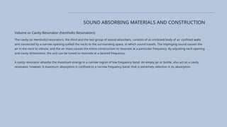SOUND ABSORBING MATERIALS AND CONSTRUCTION
Volume or Cavity Resonator (hemholtz Resonators)
The cavity (or Hemholiz) resonators, the third and the last group of sound absorbers, consists of an enclosed body of air confined walls
and connected by a narrow opening (called the neck) to the surrounding space, in which sound travels. The impinging sound causes the
air in the neck to vibrate, and the air mass causes the entire construction to resonate at a particular frequency. By adjusting neck opening
and cavity dimensions, the unit can be tuned to resonate at a desired frequency.
A cavity resonator absorbs the maximum energy in a narrow region of low frequency band. An empty jar or bottle, also act as a cavity
resonator, however, it maximum absorption is confined to a narrow frequency band; that is extremely selective in its absorption.
 