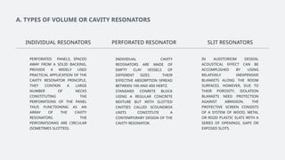 A. TYPES OF VOLUME OR CAVITY RESONATORS
INDIVIDUAL CAVITY
REOSNATORS ARE MADE OF
EMPTY CLAY VESSELS OF
DIFFERENT SIZES. THEIR
EFFECTIVE ABSORPTION SPREAD
BETWEEN 100 AND 400 HERTZ.
STANDARD CONRETE BLOCK
USING A REGULAR CONCRETE
MIXTURE BUT WITH SLOTTED
CAVITIES CALLED SCOUNDBOX
UNITS CONSTITUTE A
CONTEMPORARY DESIGN OF THE
CAVITY RESONATOR.
PERFORATED PANELS, SPACED
AWAY FROM A SOLID BACKING,
PROVIDE A WIDELY USED
PRACTICAL APPLICATION OF THE
CAVITY RESONATOR PRINCIPLE,
THEY CONTAIN A LARGE
NUMBER OF NECKS
CONSTITUTING THE
PERFORATIONS OF THE PANEL
THUS FUNCTIONING AS AN
ARRAY OF THE CAVITY
RESONATORS. THE
PERFORATIONNS ARE CIRCULAR
(SOMETIMES SLOTTED).
INDIVIDUAL RESONATORS SLIT RESONATORS
PERFORATED RESONATOR
IN AUDITORIOM DESIGN,
ACOUSTICAL EFFECT CAN BE
ACCOMPLISHED BY USING
RELATIVELY INEXPENSIVE
BLANKETS ALONG THE ROOM
SURFACES. HOWEVER, DUE TO
THEIR POROSITY, ISOLATION
BLANKETS NEED PROTECTION
AGAINST ABRASION. THE
PROTECTIVE SCREEN CONSISTS
OF A SYSTEM OF WOOD, METAL
OR RIGID PLASTIC SLATS WITH A
SERIES OF OPENINGS, GAPS OR
EXPOSED SLOTS.
 