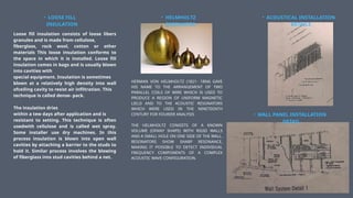 • LOOSE FILL
INSULATION
Loose fill insulation consists of loose libers
granules and is made from cellulose,
fiberglass, rock wool, cotton or other
materials This loose insulation conforms to
the space in which it is installed. Loose fill
insulation comes in bags and is usually blown
into cavities with
special equipment. Insulation is sometimes
blown at a relatively high density into wall
ofceiling cavity to resist air infiltration. This
technique is called dense- pack.
The insulation dries
within a tew days after application and is
resistant to setting. This technique is often
usedwith cellulose and is called wet spray.
Some installer use dry machines. In this
process insulation is blown into open wall
cavities by attaching a barrier to the studs to
hold it. Similar process involves the blowing
of fiberglass into stud cavities behind a net.
• HELMHOLTZ
RESONATOR
HERMAN VON HELMHOLTZ (1821- 1894) GAVE
HIS NAME TO THE ARRANGEMENT OF TWO
PARALLEL COILS OF WIRE WHICH IS USED TO
PRODUCE A REGION OF UNIFORM MAGNETIC
LIELD AND TO THE ACOUSTIC RESONATORS
WHICH WERE USED IN THE NINETEENTH
CENTURY FOR FOURIER ANALYSIS
THE HELMHOLTZ CONSISTS OF A KNOWN
VOLUME (OFANY SHAPE) WITH RIGID WALLS
AND A SMALL HOLE ON ONE SIDE OF THE WALL.
RESONATORS SHOW SHARP RESONANCE,
MAKING IT POSSIBLE TO DETECT INDIVIDUAL
FREQUENCY COMPONENTS OF A COMPLEX
ACOUSTIC WAVE CONFIGURATION.
• ACOUSTICAL INSTALLATION
DETAILS
• WALL PANEL INSTALLATION
DETAIL
 