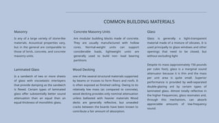 Concrete Masonry Units
Are modular building blocks made of concrete.
They are usually manufactured with hollow
cores. Normal-weight units can support
considerable loads, lightweight units are
generally used to build non- load bearing
partitions
Glass
Glass is generally a light-transparent
material made of a mixture of silicates, It is
used principally to glaze windows and other
openings that need to be closed, but
without excluding light
Despite its mass (approximately 156 pounds
per cubic foot), glass is a marginal sound
attenuator because it is thin and the mass
per unit area is quite small. Superior
performance is provided by well-separated
double-glazing ard by certain types of
laminated glass. Almost totally reflective in
the higher frequencies, glass resonates and,
through this mechanism, can absorb
appreciable amounts of low-frequency
sound.
COMMON BUILDING MATERIALS
Masonry
Is any of a large variety of stone-like
materials. Acoustical properties vary,
but in the general are comparable to
those of brick, concrete, and concrete
masonry units.
Laminated Glass
Is a sandwich of two or more sheets
of glass with viscoelastic interlayers
that provide damping as the sandwich
is flexed. Certain types of laminated
glass offer substantially better sound
attenuation than an equal than an
equal thickness of monolithic glass.
Wood Decking
one of the several structural materials supported
by beams or trusses to form floors and roofs. It
is often exposed as finished ceiling. Owing to its
relatively low mass (as compared to concrete),
wood decking provides only nominal attenuation
unless ballasted with heavier materials Wood
decks are generally reflective, but unsealed
cracks between the boards have been known to
contribute a fair amount of absorption.
 
