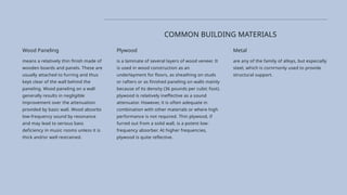 Plywood
is a laminate of several layers of wood veneer. It
is used in wood construction as an
underlayment for floors, as sheathing on studs
or rafters or as finished paneling on walls mainly
because of its density (36 pounds per cubic foot).
plywood is relatively ineffective as a sound
attenuator. However, it is often adequate in
combination with other materials or where high
performance is not required. Thin plywood, if
furred out from a solid wall, is a potent low-
frequency absorber. At higher frequencies,
plywood is quite reflective.
Metal
are any of the family of alloys, but especially
steel, which is cornrnonly used to provide
structural support.
COMMON BUILDING MATERIALS
Wood Paneling
means a relatively thin finish made of
wooden boards and panels. These are
usually attached to furring and thus
kept clear of the wall behind the
paneling. Wood paneling on a wall
generally results in negligible
improvement over the attenuation
provided by basic wall. Wood absorbs
low-frequency sound by resonance
and may lead to serious bass
deficiency in music rooms unless it is
thick and/or well restrained.
 