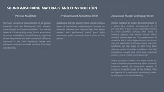 SOUND ABSORBING MATERIALS AND CONSTRUCTION
The basic acoustical characteristic of all porous
materials, such as fiberboards, soft plasters,
mineral wools and isolation blankets, is a cellular
network of interlocking pores. Sound absorption
in porous materials is more efficient at high than
at low frequencies but their acoustical efficiency
improves in the low frequency range with
increased thickness and with distance from their
solid backing.
Porous Materials Prefabricated Acoustical Units
(wallboard and tile board) These include various
types of perforated. unperforated, fissured or
textured cellulose and mineral fiber tiles, lay-in
panels and perforated metal pans with
absorbent pads constitute typical units in this
group.
Acoustical Plaster and sprayed-on
(fibrous material w/ binder) Acoustical plaster is
a plaster-like product, distinguished by its
porosity after it dries. It was originally intended
to create jointless surfaces (like those of
ordinary plaster) that absorb sound, which
ordinary plaster does not. The performance of
acoustical tile is highly dependent on the correct
mix and application technique Noise reduction
coefficient on the order of 0.60 have been
obtained under controlled conditions, but field
installations usually yield much less. Acoustical
plaster is not a reliable sound absorber.
These acoustical finishes are used mostly for
noise in auditoriums where any other acoustical
treatment would be impractical because of
curved or irregular shape of the surface. They
are applied in a semi-plastic consisiency, either
by spray gun or by hand troweling.
 
