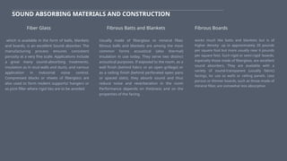 SOUND ABSORBING MATERIALS AND CONSTRUCTION
which is available in the form of balls, blankets
and boards, is an excellent Sound absorber. The
manufacturing process ensures consistent
porosity at a very fine scale. Applications include
a great many sound-absorbing treatments,
insulation as in stud walls and ducts, and various
application in industrial noise control.
Compressed blocks or sheets of fiberglass are
also used to form resilent supports/ hangers or
as joint filler where rigid ties are to be avoided
Fiber Glass Fibrous Batts and Blankets
Usually made of fiberglass or mineral fiber,
librous balls and blankets are among the most
common forms acoustical (also thermal)
insulation in use today. They serve two distinct
acoustical purposes. If exposed to the room, as a
wall finish (behind fabric or an open grillage) or
as a ceiling finish (behind perforated open pans
or spaced slats), they absorb sound and thus
reduce noise and reverberation in the room
Performance depends on thickness and on the
properties of the facing.
Fibrous Boards
works much like batts and blankets but is of
higher density- up to approximately 20 pounds
per square foot but more usually near 6 pounds
per square foot. Such rigid or semi-rigid 'boards,
especially those made of fiberglass, are excellent
sound absorbers. They are available with a
variety of sound-transparent (usually fabric)
facings, lor use as walls or ceiling panels. Less
porous or thinner boards, such as those made of
mineral fiber, are somewhat less absorptive.
 