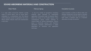 SOUND ABSORBING MATERIALS AND CONSTRUCTION
is 2 rigid (often structural) material, usually
made of coarse fibers, such as wood fibers,
embedded in a cementitious mix. The fibrous
surface absorbs sound. It exposed to the room,
fibrous planks reduces noise and reverberation
in the room.
Fiber Plank Fibrous Spray
is any of a variety of sprayed-on insulating
material, often specified fur fireproofing
application. Previously made of ashestos fibers,
which are known to be health hazard, most
contemporary sprays contain cellulose or
mineral fibers of various descriptions. Fibrous
spray is inherently porous and therefore
absorptive. However, performance is highly
dependent on thickness and application
technique.
Insulation (Loose)
Loose insulation is similar to fibrous batts and
blankets, except that it can be' blown or dumped
in place. It serves much the same purpose as
batts within a partition; that is, it improves
attenuation through the partition.
 