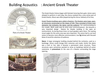 Building Acoustics : Ancient Greek Theater
The Greek theatre history began with festivals honoring their gods. Actors were
allowed to perform in each play. the chorus evolved into a very active part of
Greek theatre. Music was often played during the chorus' delivery of its lines.
Greek Theatre buildings were called a theatron. The theaters were large, open-
air structures constructed on the slopes of hills. They consisted of three main
elements: the orchestra, the skene, and the audience. For communicating to
the crowds. (Both audio wise & vision wise communications) this became a
very important design feature for theater building in the open air
environments. As during those times no loud speakers were there. The seating
visual angles for the arena area was very important. The actors had to use loud
voices to become more effective communicators ( see fig below) with focused
blow of sound for attention of audience.
Skene: A large rectangular building situated behind the orchestra, used as a
backstage. Actors could change their costumes and masks. Earlier the skene
was a tent or hut, later it became a permanent stone structure. These
structures were sometimes painted to serve as backdrops behind all action
sceenarios. A proscenium (is the area of a theatre surrounding the stage
opening
12
 