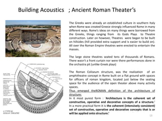 Building Acoustics ; Ancient Roman Theater’s
The Greeks were already an established culture in southern Italy
when Rome was created Greece strongly influenced Rome in many
different ways. Rome's ideas on many things were borrowed from
the Greeks, things ranging from its Gods Plays to Theatre
construction. Later on however, Theatres were began to be built
on hillsides (hill provided extra support and is easier to build on).
All over the Roman Empire theatres were erected to entertain the
masses.
The large stone theatres seated tens of thousands of Romans.
There wasn't a front curtain nor were there performances done in
the orchastra pit (unlike Greek plays)
The Roman Coliseum structure, was the realization of an
amphitheatre concept in Rome built on a flat ground with spaces
for officers of roman kingdom, located just below the seating
space for the audience of the open theater above many activity
spaces.
Thus emerged theROMAN definition of the architecture of
structure:
In it most purest form : 'Architecture is the coherent set of
constructive, operative and decorative concepts of a structure.'
In a more practical form it is the coherent (intensively consistent)
set of constructive, operative and decorative concepts that is or
will be applied onto structure.‘
13
 