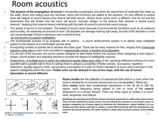 Room acoustics
• The physics of the propagation of sound is immensely complicated, and when the assortment of materials that make up
the walls, floors and ceiling (plus any windows, doors and furniture) are added to the equation, it's very difficult to predict
what will happen to sound waves once they've left their source. What's more, every room is different, and it's not just the
dimensions that will dictate how the room will sound. "acoustic design “is the science that restores a neutral sound
balance”. Applying that science means interfering with the path of sound to control the sound energy.
• The speed of sound is not constant, The speed of sound varies because of environmental conditions such as air pressure
and humidity. An extremely loud sound of over 130 decibels can damage hearing right away. Sounds of 85 decibels or more
can cause damage if there is exposure over a period of time
An Introductory to speech intelligibility;
The fundamental purpose of an airspace with or without a sound reinforcement system is to deliver clear intelligible
speech to the listener at a comfortable volume level.
• A surprising number of spaces fail to achieve this basic goal. There can be many reasons for this, ranging from inadequate
signal to noise ratio to poor room acoustics or inappropriate choice or location of loudspeaker.
• It is the job of the acoustic and sound system designer to take these factors into account when designing a room layout /
shape / sound system and selecting devices to provide the degree of intelligibility required
• Flutter Echo ; A multiple echo in which the reflections rapidly follow each other. If two opposing reflective surfaces of a room
(parallel wall to parallel wall or floor to ceiling) there is always a possibility of flutter echoes. Successive, repetitive
reflections, equally spaced in time, can produce a perception of a pitch or timbre coloration of music and a reduction in the
speech intelligibility within the room. Flutter echo can be reduced in one of two ways, with the use of sound
absorption or sound diffusion
Room modes are the collection of resonances that exist in a room when the
room is excited by an acoustic source such as a loudspeaker / Radio etc,.
Most rooms have their fundamental resonances in the 20 Hz to 200 Hz
region, each frequency being related to one or more of the room's
dimension's or a divisor thereof. There are three types of modes in a room:
axial, tangential, and oblique
Modifying and canceling sound field by electro-acoustical approaches is called active noise control.
There are two methods for active control. First by utilizing the actuators as an acoustic source to
produce completely out of phase signals to eliminate the disturbances. second method is to use
flexible and vibro-elastic materials to radiate a sound field interfering with the disturbances and
minimize the overall intensity. The latter method is called active structural acoustic control (ASAC)
room.
14
 