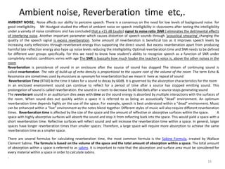Ambient noise, Reverberation time etc,.
AMBIENT NOISE; Noise affects our ability to perceive speech. There is a consensus on the need for low levels of background noise for
good intelligibility. Mr Houtgast studied the effect of ambient noise on speech intelligibility in classrooms after testing the intelligibility
under a variety of noise conditions and has concluded that a +15 dB (audio) signal to noise ratio (SNR ) eliminates the detrimental effects
of interfering noise. Another important parameter which causes distortion of speech sounds through 'acoustical smearing' changing the
quality of the speech signal is excess reverberation. Some amount of reverberation is beneficial too as it improves speech levels by
increasing early reflections through reverberant energy thus supporting the direct sound. But excess reverberation apart from producing
harmful late reflection energy also hype up noise levels reducing the intelligibility. Optimal reverberation time and SNR needs to be defined
for different user groups specifically. For this we need to know how student’s ability to recognize speech as a function of SNR under
completely realistic conditions varies with age The SNR is basically how much louder the teacher’s voice is, above the other noises in the
room
Reverberation is persistence of sound in an enclosure after the source of sound has stopped The stream of continuing sound is
called reverberation. The rate of build-up of echo density is proportional to the square root of the volume of the room. The term Echo &
Resonance are sometimes used by musicians as synonym for reverberation but we mean it here as repeat of sound
Reverberation Time (RT60) is the time it takes for a sound to decay by 60dB. It is governed by the absorption characteristics for the room
In an enclosed environment sound can continue to reflect for a period of time after a source has stopped emitting sound. This
prolongation of sound is called reverberation. the sound in a room to decrease by 60 decibels after a source stops generating sound
The reverberant sound in an auditorium dies away with time as the sound energy is absorbed by multiple interactions with the surfaces of
the room. When sound dies out quickly within a space it is referred to as being an acoustically "dead" environment. An optimum
reverberation time depends highly on the use of the space. For example, speech is best understood within a "dead" environment. Music
can be enhanced within a "live" environment as the notes blend together. Different styles of music will also require different reverberation
times. Reverberation time is affected by the size of the space and the amount of reflective or absorptive surfaces within the space. A
space with highly absorptive surfaces will absorb the sound and stop it from reflecting back into the space. This would yield a space with a
short reverberation time. Reflective surfaces will reflect sound and will increase the reverberation time within a space. In general, larger
spaces have longer reverberation times than smaller spaces. Therefore, a large space will require more absorption to achieve the same
reverberation time as a smaller space.
There are several formulas for calculating reverberation time, the most common formula is the Sabine Formula, created by Wallace
Clement Sabine. The formula is based on the volume of the space and the total amount of absorption within a space. The total amount
of absorption within a space is referred to as sabins. It is important to note that the absorption and surface area must be considered for
every material within a space in order to calculate sabins.
.
16
 