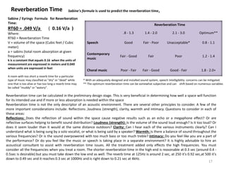Reverberation Time
Reverberation Time
.8 - 1.3 1.4 - 2.0 2.1 - 3.0 Optimum**
Speech Good Fair - Poor Unacceptable* 0.8 - 1.1
Contemporary
music
Fair - Good Fair Poor 1.2 - 1.4
Choral music Poor - Fair Fair - Good Good - Fair 1.8 - 2.0+
* With an adequately designed and installed sound system, speech Intelligibility concerns can be mitigated.
** The optimum reverberation time can be somewhat subjective and can shift based on numerous variables
Sabine's formula is used to predict the reverberation time,
Reverberation time can be calculated in the preliminary design stage. This is very beneficial in determining how well a space will function
for its intended use and if more or less absorption is needed within the space
Reverberation time is not the only descriptor of an acoustic environment. There are several other principles to consider. A few of the
more important considerations include: Reflections ,loudness (strength), clarity, warmth and intimacy. Questions to consider in each of
these areas:
Reflections: Does the reflection of sound within the space cause negative results such as an echo or a megaphone effect? Or are
reflective surfaces helping to benefit sound distribution? Loudness (strength): Is the volume of the sound loud enough? Is it too loud? Or
does it seem louder than it would at the same distance outdoors? Clarity: Can I hear each of the various instruments clearly? Can I
understand what is being sung by a solo vocalist, or what is being said by a speaker? Warmth: Is there a balance of sound throughout the
various frequencies? Or is the sound overpowered with too much bass or too much treble? Intimacy: Do you feel like you are a part of
the performance? Or do you feel like the music or speech is taking place in a separate environment? It is highly advisable to hire an
acoustical consultant to assist with reverberation time issues. All the treatment added only effects the high frequencies. You must
consider all the frequencies when you treat a room. The shorter reverberation time in the high end is reasonable at 0.3 sec (around 0.4 -
0.5sec is desirable) but you must take down the low end as well. The reverb time at 125Hz is around 2 sec, at 250 it's 0.92 sec,at 500 it's
down to 0.49 sec and it reaches 0.3 sec at 1000Hz and is right down to 0.21 sec at 4kHz.
Sabine / Eyrings Formula for Reverberation
Time:
RT60 = .049 V/a ( 0.16 V/a )
Where:
RT60 = Reverberation Time
V = volume of the space (Cubic feet / Cubic
meter)
a = sabins (total room absorption at given
frequency)
k is a constant that equals 0.16 when the units of
measurement are expressed in meters and 0.049
when units are expressed in feet
A room with too short a reverb time for a particular
type of music may classified as "dry" or "dead" while
one that is too alive or has too long a reverb time may
be called "muddy" or "watery".
17
 