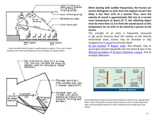 Dynamics of sound
... how sound will travel to them in a performance or speech. This is just a simple
example of the math and thought put into the design of a stage, theater,
Sound-absorbing treatment Acoustically transparent material (e.g., spaced wood
slats or open metal grille) conceals actual enclosure, which can be treated with
deep sound-absorbing material to reduce reflected sound energy and creep
echoes
When dealing with audible frequencies, the human ear
cannot distinguish an echo from the original sound if the
delay is less than 1/15 of a second. Thus, since the
velocity of sound is approximately 343 m/s at a normal
room temperature of about 25 °C, the reflecting object
must be more than 11.3 m from the sound source at this
temperature for an echo to be heard by a person at the
source.
The strength of an echo is frequently measured
in dB sound pressure level SPL relative to the directly
transmitted wave. Echoes may be desirable in ship
navigation(as in sonar) to estimate depth
IN Gol Gumbaz of Bijapur, India: Any whisper, clap or
sound gets echoed repeatedly near the dome & also in the
Whispering Gallery of St Paul's Cathedral, London. Due to
multiple reflections
18
 