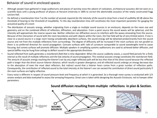 Behavior of sound in enclosed spaces
• Although people have gathered in large auditoriums and places of worship since the advent of civilization, architectural acoustics did not exist on a
scientific basis until a young professor of physics at Harvard University in 1895 to correct the abominable acoustics of the newly constructed Fogg
Lecture Hall.
• He defined a reverberation time T as the number of seconds required for the intensity of the sound to drop from a level of audibility 60 dB above the
threshold of hearing to the threshold of inaudibility. To this day reverberation time still constitutes the most important parameter for gauging the
acoustical quality of a room
• The distribution of acoustic energy, whether originating from a single or multiple sound sources in an enclosure, depends on the room size and
geometry and on the combined effects of reflection, diffraction, and absorption. From a point source the sound waves will be spherical, and the
intensity will approximate the inverse square law. Neither reflection nor diffraction occurs to interfere with the waves emanating from the source.
Because of the interaction of sound with the room boundaries and with objects within the room, the free field will be of very limited extent. If one is
close to a sound source in a large room having considerably absorbent surfaces, the sound energy will be detected predominantly from the sound
source and not from the multiple reflections from surroundings. The degree of diffusivity will be increased if the room surfaces are not parallel so
there is no preferred direction for sound propagation. Concave surfaces with radii of curvature comparable to sound wavelengths tend to cause
focusing, but convex surfaces will promote diffusion. Multiple speakers in amplifying systems auditoriums are used to achieved better diffusion, and
special baffles may be hung from ceilings to deflect sound in the appropriate directions
• Sound reflected from walls generates a reverberant field that is time dependent. When the source suddenly ceases, a sound field persists for a finite
interval as the result of multiple reflections and the low velocity of sound propagation. This residual acoustic energy constitutes the reverberant field.
The amount of acoustic energy reaching the listener’s ear by any single reflected path will be less than that of the direct sound because the reflected
path is longer than the direct source–listener distance, which results in greater divergence; and all reflected sound undergo an energy decrease due
to the absorption of even the most ideal reflectors. But indirect sound that a listener hears comes from a great number of reflection paths.
Consequently, the contribution of reflected sound to the total intensity at the listener’s ear can exceed the contribution of direct sound particularly if
the room surfaces are highly reflective.
• Every noise is different in respect of sound pressure level and frequency at which it is generated. So a thorough noise survey is conducted with 1/3
octave analysis and data evaluated to assess the annoying frequency. Great care is taken while designing the Acoustic Enclosure, not to hamper other
parameters.
Sound diffusion resulting from multiple reflections in plan & Section.
19
 