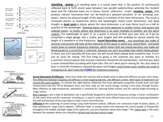 Sound Absorption & Diffusion : Some time down the road you will probably want to add some diffusion to your room setup.
The difference between trapping and diffusion is that trapping absorbs, and diffusors scatter. Both types of treatment can
correct the same problem, To achieve the right balance, Materials that have absorptive properties include foam and rigid
mineral-wool (see the 'DIY & Rockwool' box), and they 'soak up' the sound energy, turning it into heat, through friction.
Most effective on high-frequencies, absorption is essential for reducing flutter echoes and for taming bright-sounding or
'ringy' rooms.
Bass trapping is also a type of absorption, but is specifically designed to absorb low-frequency energy. A clever combination
of soft, hard, thick and thin materials, including air, is used to make the most efficient bass trap, and an empty gap between
the wall and the back of the trap helps to make it even more effective.
Diffusion is the scattering of sound energy using multi-faceted surfaces. Diffusers are commonly made of wood, plastic, or
even polystyrene. Jorge Castro explains: "diffusion helps in energy control and improves the sound quality in frequencies
throughout the middle and high range of the spectrum, and also improves sweet-spot image.” The 'sweet spot' is the place
between the speakers where you should be sitting to get the best stereo image
standing waves ; A standing wave is a sound wave that is the product of continuously
reflected back & forth sound wave between two parallel walls/surfaces whereby the incident
wave and the reflected wave are in phase. Sound reflections create standing waves that
produce natural resonances that can be heard as a pleasant sensation or an annoying one.
waves', where the physical length of the wave is a multiple of the room dimensions. The result is
increased volume at frequencies where the wavelengths match room dimensions, and deep
troughs or dead spots in places where the room dimension is an even factor (such as a half or
quarter) of the wavelength. Standing waves are more apparent in smaller rooms; and square and
cubeoid rooms, or rooms where one dimension is an exact multiple of another, are the worst
culprits. The wavelength of open 'E' on a guitar is around 14 feet (just over 4m), so if you've
converted a single garage into a studio, your longest wall will probably be almost exactly the
length of a waveform at that frequency. Sound Recording rooms any recordings you make of
acoustic instruments will bear all the hallmarks of the space in which you record them. Untreated
rooms have an uneven frequency response, which means that any mixing decisions you make are
being based on a sound that is 'coloured', because you can't accurately hear what's being played.
In short, you can't possibly tell how your mix will sound when played back anywhere else. It isn't
just an issue for mixing. The first thing to grasp is the outcome you want to achieve. It's
a common misconception that acoustic treatment should kill all reverberation. and that you want
a room covered floor-to-ceiling with foam tiles: this isn't what you're aiming for. You also need to
bear in mind the limitations imposed by space and budget: most home music studios are small in
comparison & don't have the FUNDS for treatment solutions.
20
 