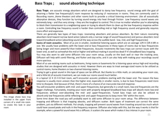 Bass Traps. are acoustic energy absorbers which are designed to damp low frequency sound energy with the goal of
attaining a flatter low frequency(LF) room response by reducing LF resonances in rooms. They are commonly used in
Recording rooms ,Home theaters and other rooms built to provide a critical listening environment. Like all acoustically
absorptive devices, they function by turning sound energy into heat through friction Low frequency sound waves are
extremely long – and thus very strong – they are the toughest to control. This is true no matter whether you’re attempting
to block their transmission to a neighboring space or trying to absorb them to clean up the low frequency response within
a room. Controlling low frequency sound is harder than controlling mid or high frequency sound and generally requires
more effort and expensive.
There are generally two types of bass traps: resonating absorbers and porous absorbers. By their nature resonating
absorbers tend toward narrow band action [absorb only a narrow range of sound frequencies] and porous absorbers tend
toward broadband action [absorbing sound all the way across the audible band - low, mid, and high frequencies]
basics of room acoustics. Most of us are in smaller, residential listening spaces which are on average 12ft X 15ft X 8ft in
size. We usually have problems with the lower end or bass frequencies in these types of rooms due to bass frequencies
being longer and more powerful than treble frequencies. Acoustic treatments like bass traps can correct issues with the
lower end, as well as somewhat the mid or higher end without making it sound too dead if it’s broadband bass trapping.
You may also want to add some diffusion into your room setup, usually on the back wall or near the tracking area.
Diffusion will help with comb filtering, and flutter and slap echo, and it can also help with making your recordings sound
more spacious.
Most of us use existing rooms such as bedrooms, living rooms or basements for a listening space versus high end recording
studios that are designed with acoustics in mind. However there are ways to treat average-sized rooms to be utilized as
control rooms, home theaters or two-channel listening rooms.
Trying to get a great sound in this type of space can be difficult. But thanks to a little math, or calculating your room size,
and a little bit of acoustic treatment, we can make our rooms sound much better.
In a typical 12 X 15 X 8 foot room, we’ll encounter acoustic problems starting with the lower end. The reason the bass
response is usually more uneven than the higher end, especially in smaller rooms, is due to bass frequencies need more
time to dissipate. And because of that, there’s more of a chance of an inaccurate low end response.
You will encounter problems with mid- and upper-frequencies; but generally in a small room, low end frequencies are the
bigger challenge. Fortunately, treating your room with properly designed broadband bass traps will absorb more low-end
frequencies without over-absorbing the mid- and upper-frequencies. Tuned bass traps can also be utilized to
absorb only low frequencies while reflecting mid- and upper-frequencies to keep more ‘life’ within the room.
Some time down the road you will probably want to add some diffusion to your room setup. The difference between
trapping and diffusion is that trapping absorbs, and diffusors scatter. Both types of treatment can correct the same
problem, just via different methods. Put simply, trapping will prevent sound waves from traveling around too much which
could have caused peaks and nulls in the frequency response. Diffusion also helps with this, but the way it works is that for
example, when a powerful sound wave hits a diffusor, it scatters the wave which makes it less intense in your room.
This image shows bass trap
installed in the upper front
corners of a small mix room.
to create this look in your
room
Bass Traps ; sound absorbing technique
21
 