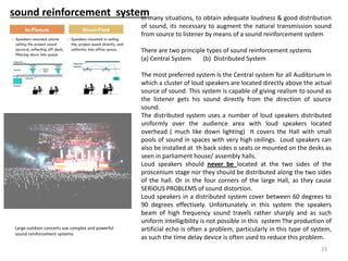 sound reinforcement systemIn many situations, to obtain adequate loudness & good distribution
of sound, its necessary to augment the natural transmission sound
from source to listener by means of a sound reinforcement system
There are two principle types of sound reinforcement systems
(a) Central System (b) Distributed System
The most preferred system is the Central system for all Auditorium in
which a cluster of loud speakers are located directly above the actual
source of sound. This system is capable of giving realism to sound as
the listener gets his sound directly from the direction of source
sound.
The distributed system uses a number of loud speakers distributed
uniformly over the audience area with loud speakers located
overhead ( much like down lighting) It covers the Hall with small
pools of sound in spaces with very high ceilings. Loud speakers can
also be installed at th back sides o seats or mounted on the desks as
seen in parliament house/ assembly halls.
Loud speakers should never be located at the two sides of the
proscenium stage nor they should be distributed along the two sides
of the hall. Or in the four corners of the large Hall, as they cause
SERIOUS PROBLEMS of sound distortion.
Loud speakers in a distributed system cover between 60 degrees to
90 degrees effectively. Unfortunately in this system the speakers
beam of high frequency sound travels rather sharply and as such
uniform intelligibility is not possible in this system The production of
artificial echo is often a problem, particularly in this type of system,
as such the time delay device is often used to reduce this problem.
Large outdoor concerts use complex and powerful
sound reinforcement systems
23
 
