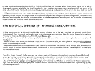 Time delay circuit / audio spot light techniques in long Auditoriums
In long auditoriums with a distributed Loud speaker system, a listener out at the rear , will hear the amplified sound almost
instantaneously from the nearest loud-speaker while the direct sounds at some later time depending on the distance to the platform.
This delay in the arrival of direct sound is sufficient to cause discrete echo
This delay of the direct sound is due to lesser speed when compared to electrical sound transmission system between microphone &
Loud speaker.
The delay is of the order of 65m/sec or more to cause Echo or if it is some what less, the echo appears as simply as a muddying effect
on the sound heard by the listener.
To resolve this problem it’s necessary to introduce the time delay mechanism in the electrical cercuit which in effect delays the loud
speeker sound, such that it arrives at approximately the same time as the origional direct sound. For a very long Hall 2 or more delay
circuits may be required
Time delay circuit ; is usually the last resort and may not ever required if the sound system design is properly understood & planned
properly in the long Auditoriums. Any sound that misses your intended audience is noise. Only the Audio Spotlight system can keep
sound focused specifically to your listeners, providing sound where you want it, and quiet everywhere else.
The revolutionary Audio Spotlight technology creates a tight, narrow beam of sound that can be controlled with the same precision as
light. Since the Yr 2000, Audio Spotlight systems have been installed in thousands of locations around the world to provide high-quality,
precisely targeted sound.
A typical sound reinforcement system consists of; input transducers (e.g., microphones), which convert sound energy into an electric
signal, signal processors which alter the signal characteristics (e.g., equalizers, compressors, etc.), amplifiers, which add power to the
signal without otherwise changing its content, and output transducers (e.g., loudspeakers), which convert the signal back into sound
energy
A sound reinforcement system is the combination of microphones, signal processors, amplifiers, and loudspeakers A sound reinforcement
system may be very complex, including hundreds of microphones, complex audio mixing and signal processing systems, tens of thousands
of watts of amplifier power, and multiple loudspeaker arrays, all overseen by a team of audio engineers and technicians. Sound Masking
System Amplifier etc,. especially for the designing Music Halls
24
 