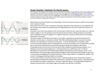 Sound Acoustics Treatment for Interior spaces ;
The architecture of the enclosure should contribute as much as possible to overcoming the inverse square law and the bass loss problem. When
the compressions and rarefactions are out of phase, their interaction creates a wave with a dampened or lower intensity. This is destructive
interference. When waves are interfering with each other destructively, the sound is louder in some places and softer in others. Patterns of
destructive and constructive interference may lead to "dead spots" in which both volume and clarity of sound are poor, and "live spots" which
are liked in auditorium acoustics. Explain what can happen to the energy of sound waves when the waves interact. Compare and contrast
constructive interference and destructive interference.
Almost every acoustical situation can be described in terms of a Source of sound, a path for transmission
and a receiver of sound.
Some times the source can be increased or decreased, the path can be made less or more effective and
the receiver can be made more attentive by removing distortions or he can be made more tolerant to
disturbance.
Acoustics is one of the many aspects of the environment in which we live. Sound can distract us; they can
make us happy or sad. The quality of sound we hear of the aero-plane flying overhead may interfere
with a telephone connection Laughter in an adjacent classroom may prove destructive to the students
listening to a lecture etc,.
The basic purpose of Architectural acoustics is to provide a satisfactory acoustical environment for
whatever use the space is intended or utilized. The office building the designer may wish to provide
freedom from distraction or privacy of conversation. In Library buildings he can provide a quiet
environment with tolerable noise in the background. In almost any situation one can determine just what
the environmental requirements are and then proceed to design the building to satisfy them .
A favorable acoustic environment is the one which offers facilities for good hearing conditions viz 1.
Quietness of environmental background 2. Sounds produced are sufficiently Loud 3. Uniform
distribution of sound within the enclosed space without any distortions and focusing of sound 4. The
Reverberation time long enough to give proper blending of sound and yet be short enough so that there
is no excessive overlapping of sound and confusions. These simple criteria’s if justified & satisfied , will
result in creating good hearing conditions in any place
In noisy environments it may be necessary to use a carefully designed sound reinforcement system (
Electronically controlled) but whatever the requirements whatever the space may be, Good hearing can
be achieved for any type of required use. The most important aspect is in recognizing the problems in
advance and solve them in the design stage of the project and not after its finished.
25
 