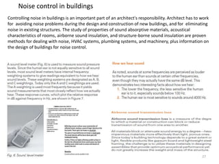 Noise control in buildings
Controlling noise in buildings is an important part of an architect's responsibility. Architect has to work
for avoiding noise problems during the design and construction of new buildings, and for eliminating
noise in existing structures. The study of properties of sound absorptive materials, acoustical
characteristics of rooms, airborne sound insulation, and structure-borne sound insulation are proven
methods for dealing with noise, HVAC systems, plumbing systems, and machinery, plus information on
the design of buildings for noise control.
27
 
